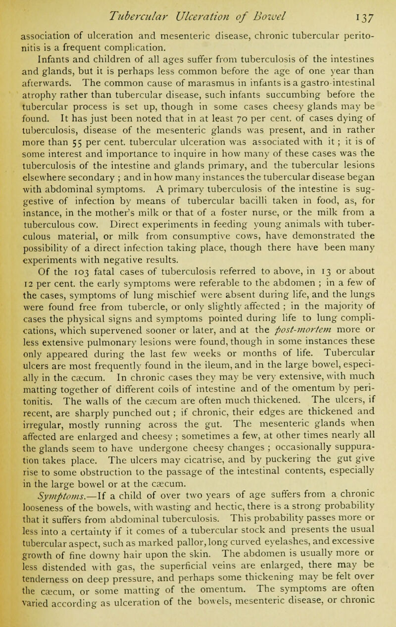 association of ulceration and mesenteric disease, chronic tubercular perito- nitis is a frequent complication. Infants and children of all ages suffer from tuberculosis of the intestines and glands, but it is perhaps less common before the age of one year than afterwards. The common cause of marasmus in infants is a gastrointestinal atrophy rather than tubercular disease, such infants succumbing before the tubercular process is set up, though in some cases cheesy glands may be found. It has just been noted that in at least 70 per cent, of cases dying of tuberculosis, disease of the mesenteric glands was present, and in rather more than 55 per cent, tubercular ulceration was associated with it ; it is of some interest and importance to inquire in how many of these cases was the tuberculosis of the intestine and glands primary, and the tubercular lesions elsewhere secondary ; and in how many instances the tubercular disease began with abdominal symptoms. A primary tuberculosis of the intestine is sug- gestive of infection by means of tubercular bacilli taken in food, as, for instance, in the mother's milk or that of a foster nurse, or the milk from a tuberculous cow. Direct experiments in feeding young animals with tuber- culous material, or milk from consumptive cows, have demonstrated the possibility of a direct infection taking place, though there have been many experiments with negative results. Of the 103 fatal cases of tuberculosis referred to above, in 13 or about 12 per cent, the early symptoms were referable to the abdomen ; in a few of the cases, symptoms of lung mischief were absent during life, and the lungs were found free from tubercle, or only slightly affected ; in the majority of cases the physical signs and symptoms pointed during life to lung compli- cations, which supervened sooner or later, and at the post-mortem more or less extensive pulmonary lesions were found, though in some instances these only appeared during the last few weeks or months of life. Tubercular ulcers are most frequently found in the ileum, and in the large bowel, especi- ally in the caecum. In chronic cases they may be very extensive, with much matting together of different coils of intestine and of the omentum by peri- tonitis. The walls of the caecum are often much thickened. The ulcers, if recent, are sharply punched out ; if chronic, their edges are thickened and irregular, mostly running across the gut. The mesenteric glands when affected are enlarged and cheesy ; sometimes a few, at other times nearly all the glands seem to have undergone cheesy changes ; occasionally suppura- tion takes place. The ulcers may cicatrise, and by puckering the gut give rise to some obstruction to the passage of the intestinal contents, especially in the large bowel or at the caecum. Symptoms.—If a child of over two years of age suffers from a chronic looseness of the bowels, with wasting and hectic, there is a strong probability that it suffers from abdominal tuberculosis. This probability passes more or less into a certainty if it comes of a tubercular stock and presents the usual tubercular aspect, such as marked pallor, long curved eyelashes, and excessive growth of fine downy hair upon the skin. The abdomen is usually more or less distended with gas, the superficial veins are enlarged, there may be tenderness on deep pressure, and perhaps some thickening may be felt over the caecum, or some matting of the omentum. The symptoms are often varied according as ulceration of the bowels, mesenteric disease, or chronic