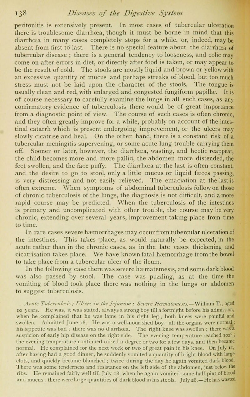 peritonitis is extensively present. In most cases of tubercular ulceration there is troublesome diarrhoea, though it must be borne in mind that this diarrhoea in many cases completely stops for a while, or, indeed, may be absent from first to last. There is no special feature about the diarrhoea of tubercular disease ; there is a general tendency to looseness, and colic may come on after errors in diet, or directly after food is taken, or may appear to be the result of cold. The stools are mostly liquid and brown or yellow with an excessive quantity of mucus and perhaps streaks of blood, but too much stress must not be laid upon the character of the stools. The tongue is usually clean and red, with enlarged and congested fungiform papilla;. It is of course necessary to carefully examine the lungs in all such cases, as any confirmatory evidence of tuberculosis there would be of great importance from a diagnostic point of view. The course of such cases is often chronic, and they often greatly improve for a while, probably on account of the intes- tinal catarrh which is present undergoing improvement, or the ulcers may slowly cicatrise and heal. On the other hand, there is a constant risk of a tubercular meningitis supervening, or some acute lung trouble carrying them off. Sooner or later, however, the diarrhoea, wasting, and hectic reappear, the child becomes more and more pallid, the abdomen more distended, the feet swollen, and the face puffy. The diarrhoea at the last is often constant, and the desire to go to stool, only a little mucus or liquid faxes passing, is very distressing and not easily relieved. The emaciation at the last is often extreme. When symptoms of abdominal tuberculosis follow on those of chronic tuberculosis of the lungs, the diagnosis is not difficult, and a more rapid course may be predicted. When the tuberculosis of the intestines is primary and uncomplicated with other trouble, the course may be very chronic, extending over several years, improvement taking place from time to time. In rare cases severe haemorrhages may occur from tubercular ulceration of the intestines. This takes place, as would naturally be expected, in the acute rather than in the chronic cases, as in the late cases thickening and cicatrisation takes place. We have known fatal haemorrhage from the bowel to take place from a tubercular ulcer of the ileum. In the following case there was severe hxmatemesis, and some dark blood was also passed by stool. The case was puzzling, as at the time the vomiting of blood took place there was nothing in the lungs or abdomen to suggest tuberculosis. Acute Tuberculosis; Ulcers in the Jejunum; Severe Hcematemesis.—William T., aged 10 jears. He was, it was stated, always a strong boy till a fortnight before his admission, when he complained that he was lame in his right leg ; both knees were painful and swollen. Admitted June 18. He was a well-nourished boy ; all the organs were normal; his appetite was bad ; there was no diarrhoea. The right knee was swollen ; there was a suspicion of early hip disease on the right side. The evening temperature reached 1020 ; the evening temperature continued raised a degree or two for a few days, and then became normal. He complained for the next week or two of great pain in his knee. On July Hi after having had a good dinner, he suddenly vomited a quantity of bright blood with large clots, and quickly became blanched ; twice during the day he again vomited dark blood. There was some tenderness and resistance on the left side of the abdomen, just below the ribs. He remained fairly well till July 18, when he again vomited some half-pint of blood and mucus ; there were large quantities of dark blood in his stools. July 28.—He has wasted