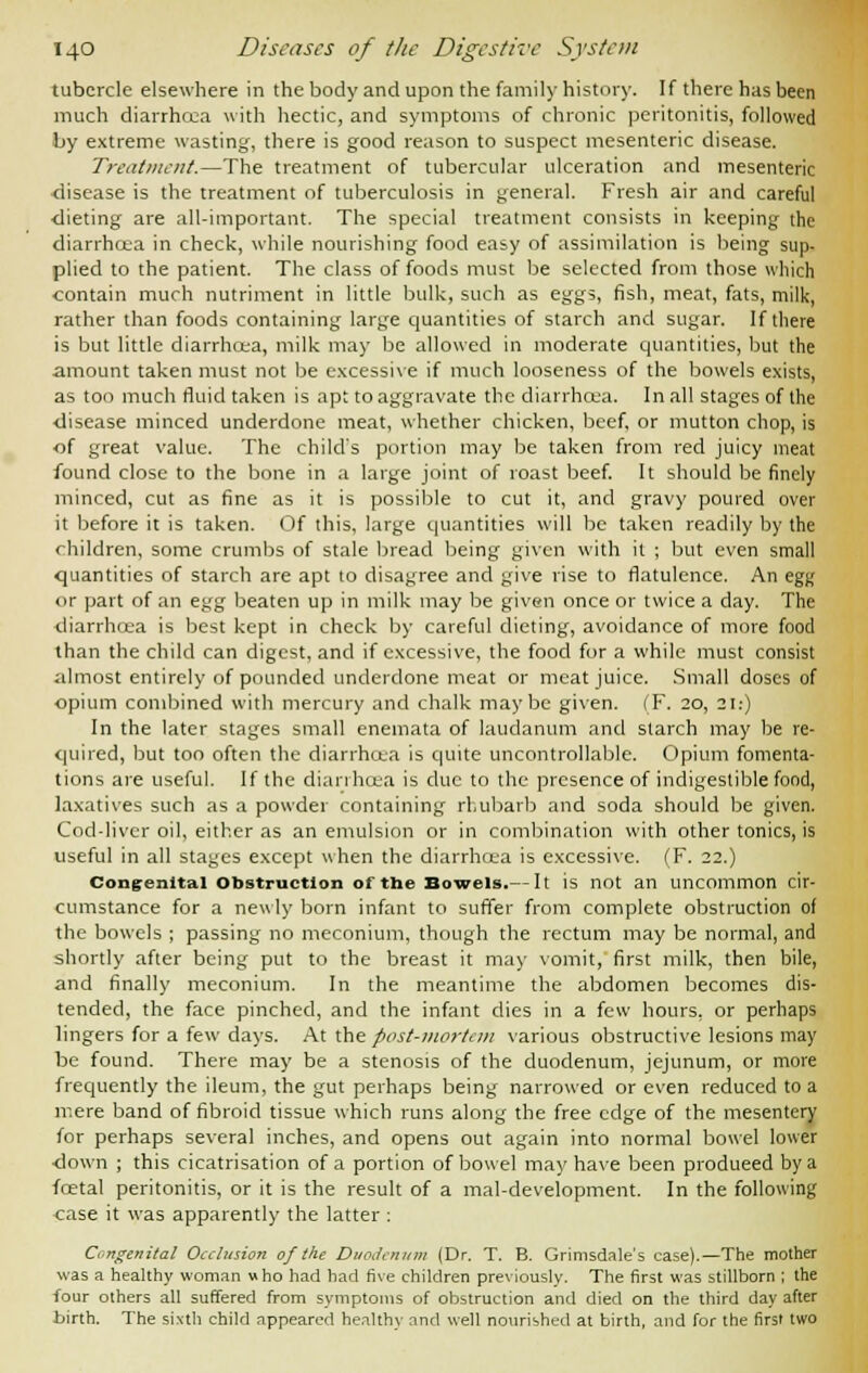 tubercle elsewhere in the body and upon the family history. If there has been much diarrhec-a with hectic, and symptoms of chronic peritonitis, followed by extreme wasting, there is good reason to suspect mesenteric disease. Treatment.—The treatment of tubercular ulceration and mesenteric disease is the treatment of tuberculosis in general. Fresh air and careful •dieting are all-important. The special treatment consists in keeping the diarrhcea in check, while nourishing food easy of assimilation is being sup- plied to the patient. The class of foods must be selected from those which contain much nutriment in little bulk, such as eggs, fish, meat, fats, milk, rather than foods containing large quantities of starch and sugar. If there is but little diarrhoea, milk may be allowed in moderate quantities, but the amount taken must not be excessive if much looseness of the bowels exists, as too much fluid taken is apt to aggravate the diarrhcea. In all stages of the •disease minced underdone meat, whether chicken, beef, or mutton chop, is of great value. The child's portion may be taken from red juicy meat found close to the bone in a large joint of roast beef. It should be finely minced, cut as fine as it is possible to cut it, and gravy poured over it before it is taken. Of this, large quantities will be taken readily by the children, some crumbs of stale bread being given with it ; but even small quantities of starch are apt to disagree and give rise to flatulence. An egg or part of an egg beaten up in milk may be given once or twice a day. The diarrhoea is best kept in check by careful dieting, avoidance of more food than the child can digest, and if excessive, the food for a while must consist almost entirely of pounded underdone meat or meat juice. Small doses of opium combined with mercury and chalk maybe given. (F. 20, 21:) In the later stages small enemata of laudanum and starch may be re- quired, but too often the diarrhcea is quite uncontrollable. Opium fomenta- tions are useful. If the diarrhoea is due to the presence of indigestible food, laxatives such as a powder containing rhubarb and soda should be given. Cod-liver oil, either as an emulsion or in combination with other tonics, is useful in all stages except when the diarrhcea is excessive. (F. 22.) Congenital obstruction of the Bowels.— It is not an uncommon cir- cumstance for a newly born infant to suffer from complete obstruction of the bowels ; passing no meconium, though the rectum may be normal, and shortly after being put to the breast it may vomit, first milk, then bile, and finally meconium. In the meantime the abdomen becomes dis- tended, the face pinched, and the infant dies in a few hours, or perhaps lingers for a few days. At the post-mortem various obstructive lesions may be found. There may be a stenosis of the duodenum, jejunum, or more frequently the ileum, the gut perhaps being narrowed or even reduced to a mere band of fibroid tissue which runs along the free edge of the mesentery for perhaps several inches, and opens out again into normal bowel lower •down ; this cicatrisation of a portion of bowel may have been produeed by a foetal peritonitis, or it is the result of a mal-development. In the following <:ase it was apparently the latter : Congenital Occlusion of the Duodenum (Dr. T. B. Grimsdale's case).—The mother was a healthy woman who had had five children previously. The first was stillborn ; the four others all suffered from symptoms of obstruction and died on the third day after birth. The sixth child appeared healthy and well nourished at birth, and for the first two