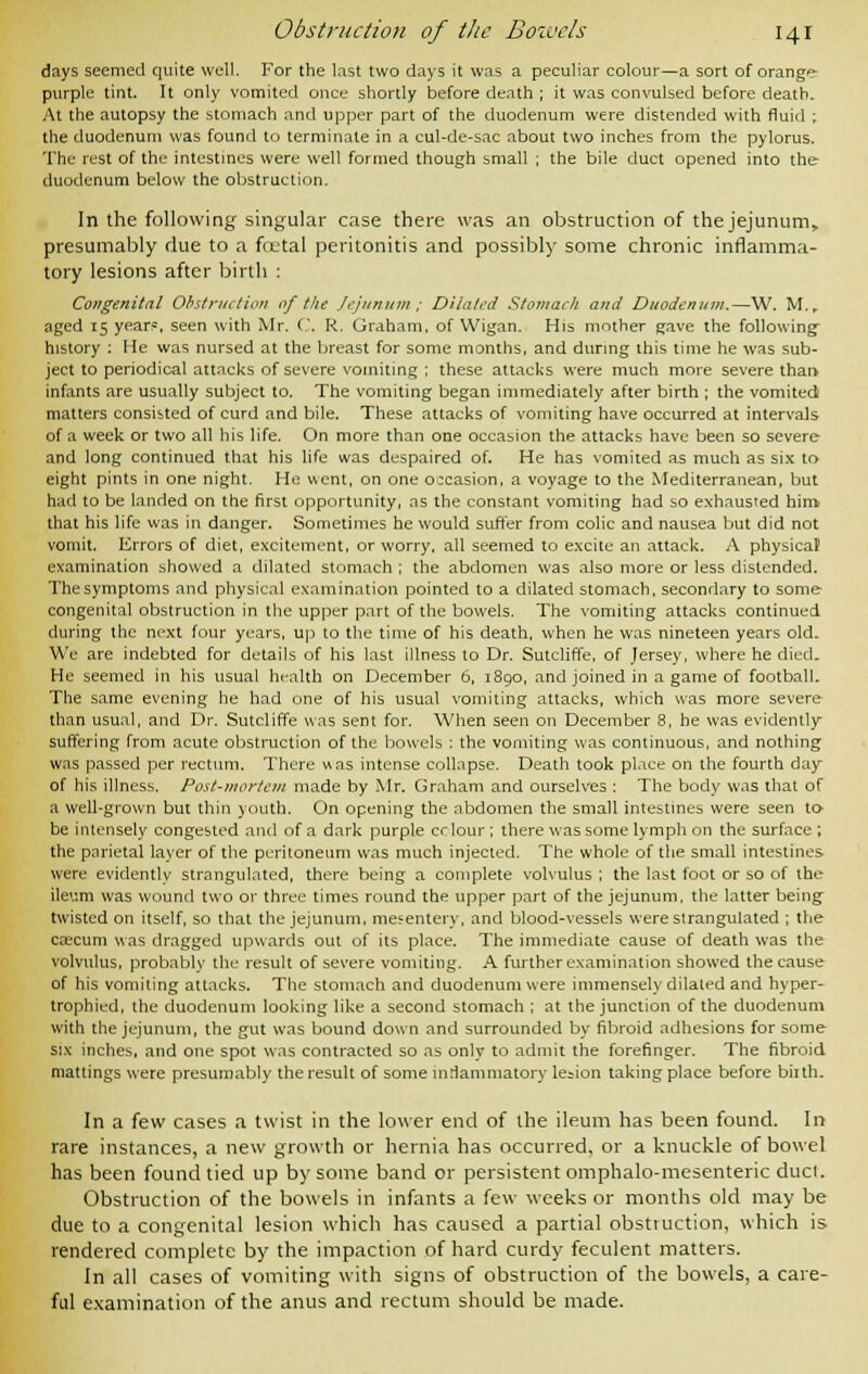 days seemed quite well. For the last two days it was a peculiar colour—a sort of orange purple tint. It only vomited once shortly before death ; it was convulsed before death. At the autopsy the stomach and upper part of the duodenum were distended with fluid ; the duodenum was found to terminate in a cul-de-sac about two inches from the pylorus, The rest of the intestines were well formed though small ; the bile duct opened into the duodenum below the obstruction. In the following singular case there was an obstruction of the jejunum* presumably due to a foetal peritonitis and possibly some chronic inflamma- tory lesions after birth : Congenital Obstruction of the Jejunum ; Dilated Stomach and Duodenum.—W. M. r aged 15 year?, seen with Mr. C. R. Graham, of Wigan. His mother gave the following- history : He was nursed at the breast for some months, and during this time he was sub- ject to periodical attacks of severe vomiting ; these attacks were much more severe than infants are usually subject to. The vomiting began immediately after birth ; the vomited matters consisted of curd and bile. These attacks of vomiting have occurred at intervals of a week or two all his life. On more than one occasion the attacks have been so severe and long continued that his life was despaired of. He has vomited as much as six to- eight pints in one night. He went, on one occasion, a voyage to the Mediterranean, but had to be landed on the first opportunity, as the constant vomiting had so exhausted him that his life was in danger. Sometimes he would suffer from colic and nausea but did not vomit. Errors of diet, excitement, or worry, all seemed to excite an attack. A physical1 examination showed a dilated stomach ; the abdomen was also more or less distended. The symptoms and physical examination pointed to a dilated stomach, secondary to some congenital obstruction in the upper part of the bowels. The vomiting attacks continued during the next four years, up to the time of his death, when he was nineteen years old. We are indebted for details of his last illness to Dr. Sutcliffe, of Jersey, where he died. He seemed in his usual health on December 6, 1890, and joined in a game of football. The same evening he had one of his usual vomiting attacks, which was more severe than usual, and Dr. Sutcliffe was sent for. When seen on December 8, he was evidently suffering from acute obstruction of the bowels : the vomiting was continuous, and nothing was passed per rectum. There was intense collapse. Death took place on the fourth day of his illness. Post-mortem made by Mr. Graham and ourselves : The body was that of a well-grown but thin youth. On opening the abdomen the small intestines were seen to- be intensely congested and of a dark purple crlour ; there was some lymph on the surface ; the parietal layer of the peritoneum was much injected. The whole of the small intestines were evidentlv strangulated, there being a complete volvulus ; the last foot or so of the ileum was wound two or three times round the upper part of the jejunum, the latter being twisted on itself, so that the jejunum, mesentery, and blood-vessels were strangulated ; the caecum was dragged upwards out of its place. The immediate cause of death was the volvulus, probably the result of severe vomiting. A further examination showed the cause of his vomiting attacks. The stomach and duodenum were immensely dilated and hyper- trophied, the duodenum looking like a second stomach ; at the junction of the duodenum with the jejunum, the gut was bound down and surrounded by fibroid adhesions for some six inches, and one spot was contracted so as only to admit the forefinger. The fibroid mattings were presumably the result of some inflammatory lesion taking place before bii th- in a few cases a twist in the lower end of the ileum has been found. In rare instances, a new growth or hernia has occurred, or a knuckle of bowel has been found tied up by some band or persistent omphalomesenteric duel. Obstruction of the bowels in infants a few weeks or months old may be due to a congenital lesion which has caused a partial obstruction, which is rendered complete by the impaction of hard curdy feculent matters. In all cases of vomiting with signs of obstruction of the bowels, a care- ful examination of the anus and rectum should be made.