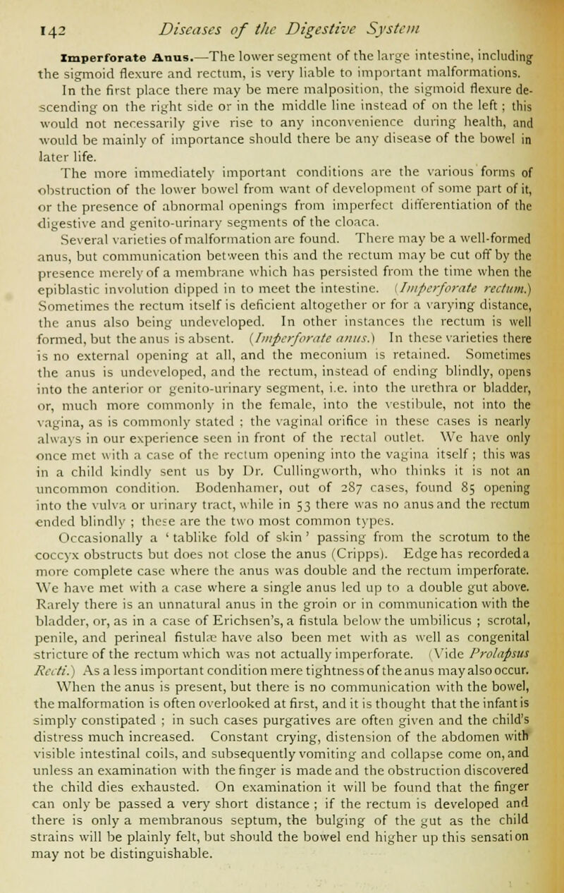 Imperforate Anus.—The lower segment of the large intestine, including the sigmoid flexure and rectum, is very liable to important malformations. In the first place there may be mere malposition, the sigmoid flexure de- scending on the right side or in the middle line instead of on the left; this would not necessarily give rise to any inconvenience during health, and ■would be mainly of importance should there be any disease of the bowe! in later life. The more immediately important conditions are the various forms of obstruction of the lower bowel from want of development of some part of it, or the presence of abnormal openings from imperfect differentiation of the digestive and genito-urinary segments of the cloaca. Several varieties of malformation are found. There may be a well-formed anus, but communication between this and the rectum may be cut off by the presence merely of a membrane which has persisted from the time when the epiblastic involution dipped in to meet the intestine. (Imperforate rectum) Sometimes the rectum itself is deficient altogether or for a varying distance, the anus also being undeveloped. In other instances the rectum is well formed, but the anus is absent. {Imperforate amis.) In these varieties there is no external opening at all, and the meconium is retained. Sometimes the anus is undeveloped, and the rectum, instead of ending blindly, opens into the anterior or genito-urinary segment, i.e. into the urethra or bladder, or, much more commonly in the female, into the vestibule, not into the vagina, as is commonly stated : the vaginal orifice in these cases is nearly always in our experience seen in front of the rectal outlet. We have only once met with a case of the rectum opening into the vagina itself; this was in a child kindly sent us by Dr. Cullingworth, who thinks it is not an uncommon condition. Bodenhamer, out of 287 cases, found 85 opening into the vulva or urinary tract, while in 53 there was no anus and the rectum ended blindly ; these are the two most common types. Occasionally a ' tablike fold of skin ' passing from the scrotum to the coccyx obstructs but does not close the anus (Cripps). Edge has recordeda more complete case where the anus was double and the rectum imperforate. We have met with a case where a single anus led up to a double gut above. Rarely there is an unnatural anus in the groin or in communication with the bladder, or, as in a case of Erichsen's, a fistula below the umbilicus ; scrotal, penile, and perineal fistuke have also been met with as well as congenital stricture of the rectum which was not actually imperforate. (Vide Prolapsus Reeti.) As a less important condition mere tightness of the anus may also occur. When the anus is present, but there is no communication with the bowel, the malformation is often overlooked at first, and it is thought that the infant is simply constipated ; in such cases purgatives are often given and the child's distress much increased. Constant crying, distension of the abdomen with visible intestinal coils, and subsequently vomiting and collapse come on, and unless an examination with the finger is made and the obstruction discovered the child dies exhausted. On examination it will be found that the finger can only be passed a very short distance ; if the rectum is developed and there is only a membranous septum, the bulging of the gut as the child strains will be plainly felt, but should the bowel end higher up this sensation may not be distinguishable.