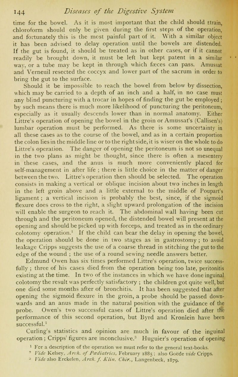 time for the bowel. As it is most important that the child should strain, chloroform should only be given during the first steps of the operation, and fortunately this is the most painful part of it. With a similar object it has been advised to delay operation until the bowels are distended. If the gut is found, it should be treated as in other cases, or if it cannot readily be brought down, it must be left but kept patent in a similar way, or a tube may be kept in through which fasces can pass. Amussat and Yerneuil resected the coccyx and lower part of the sacrum in order to bring the gut to the surface. Should it be impossible to reach the bowel from below by dissection, which may be carried to a depth of an inch and a half, in no case must any blind puncturing with a trocar in hopes of finding the gut be employed ; by such means there is much more likelihood of puncturing the peritoneum, especially as it usually descends lower than in normal anatomy. Either Littre's operation of opening the bowel in the groin or Amussat's (Calliscn's) lumbar operation must be performed. As there is some uncertainty in all these cases as to the course of the bowel, and as in a certain proportion the colon lies in the middle line or to the right side, it is wiser on the whole to do Littre's operation. The danger of opening the peritoneum is not so unequal in the two plans as might be thought, since there is often a mesentery in these cases, and the anus is much more conveniently placed for self-management in after life ; there is little choice in the matter of danger between the two. Little's operation then should be selected. The operation consists in making a vertical or oblique incision about two inches in length in the left groin above and a little external to the middle of Poupart's ligament ; a vertical incision is probably the best, since, if the sigmoid flexure docs cross to the right, a slight upward prolongation of the incision will enable the surgeon to reach it. The abdominal wall having been cut through and the peritoneum opened, the distended bowel will present at the opening and should be picked up with forceps, and treated as in the ordinary colotomy operation.1 If the child can bear the delay in opening the bowel, the operation should be done in two stages as in gastrostomy ; to avoid leakage Cripps suggests the use of a coarse thread in stitching the gut to the edge of the wound ; the use of a round sewing needle answers better. Edmund Owen has six times performed Littre's operation, twice success- fully ; three of his cases died from the operation being too late, peritonitis existing at the time. In two of the instances in which we have done inguinal colotomy the result was perfectly satisfactory ; the children got quite well, but one died some months after of bronchitis. It has been suggested that after opening the sigmoid flexure in the groin, a probe should be passed down- wards and an anus made in the natural position with the guidance of the probe. Owen's two successful cases of Littre's operation died after the performance of this second operation, but Byrd and Kronlein have been successful.'- Curling's statistics and opinion are much in favour of the inguinal operation ; Cripps' figures are inconclusive.'' Huguier's operation of opening 1 For a description of the operation we must refer to the general text-books. ' Vide Kelsey, Arch, of Pediatrics, February 1885 ; also Goe'de vide Cripps. s Vide also Erckelen, Arch. f. Klin. Chir., Langenbeck, 1879.