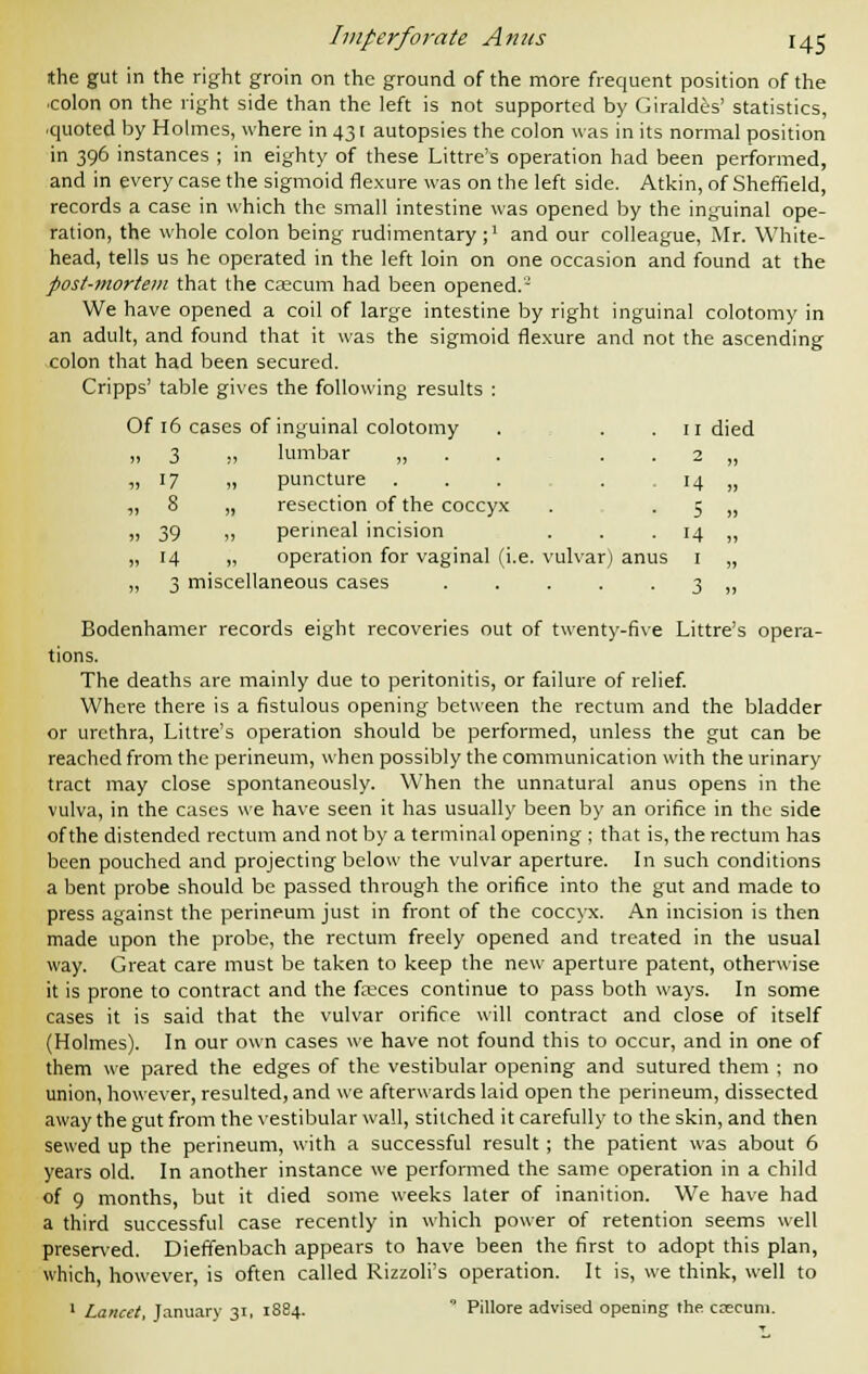 II died 2 » H )j 5 » 14 » Imperforate Anus 145 ithe gut in the right groin on the ground of the more frequent position of the colon on the right side than the left is not supported by Giraldes' statistics, quoted by Holmes, where in 431 autopsies the colon was in its normal position in 396 instances ; in eighty of these Littre's operation had been performed, and in every case the sigmoid flexure was on the left side. Atkin, of Sheffield, records a case in which the small intestine was opened by the inguinal ope- ration, the whole colon being rudimentary;1 and our colleague, Mr. White- head, tells us he operated in the left loin on one occasion and found at the post-mortem that the caecum had been opened. - We have opened a coil of large intestine by right inguinal colotomy in an adult, and found that it was the sigmoid flexure and not the ascending colon that had been secured. Cripps' table gives the following results : Of 16 cases of inguinal colotomy ... „ 3 ., lumbar „ . . . . ,,17 „ puncture ... . „ 8 „ resection of the coccyx „ 39 „ perineal incision ,,14 „ operation for vaginal (i.e. vulvar) anus Bodenhamer records eight recoveries out of twenty-five Littre's opera- tions. The deaths are mainly due to peritonitis, or failure of relief. Where there is a fistulous opening between the rectum and the bladder or urethra, Littre's operation should be performed, unless the gut can be reached from the perineum, when possibly the communication with the urinary tract may close spontaneously. When the unnatural anus opens in the vulva, in the cases we have seen it has usually been by an orifice in the side of the distended rectum and not by a terminal opening ; that is, the rectum has been pouched and projecting below the vulvar aperture. In such conditions a bent probe should be passed through the orifice into the gut and made to press against the perineum just in front of the coccyx. An incision is then made upon the probe, the rectum freely opened and treated in the usual way. Great care must be taken to keep the new aperture patent, otherwise it is prone to contract and the fasces continue to pass both ways. In some cases it is said that the vulvar orifice will contract and close of itself (Holmes). In our own cases we have not found this to occur, and in one of them we pared the edges of the vestibular opening and sutured them ; no union, however, resulted, and we afterwards laid open the perineum, dissected away the gut from the vestibular wall, stitched it carefully to the skin, and then sewed up the perineum, with a successful result; the patient was about 6 years old. In another instance we performed the same operation in a child of 9 months, but it died some weeks later of inanition. We have had a third successful case recently in which power of retention seems well preserved. Dieffenbach appears to have been the first to adopt this plan, which, however, is often called Rizzoli's operation. It is, we think, well to