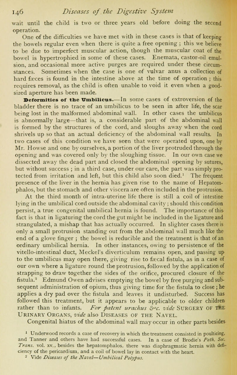 wait until the child is two or three years old before doing the second operation. One of the difficulties we have met with in these cases is that of keeping the bowels regular even when there is quite a free opening ; this we believe to be due to imperfect muscular action, though the muscular coat of the bowel is hypertrophied in some of these cases. Enemata, castor-oil emul- sion, and occasional more active purges are required under these circum- stances. Sometimes when the case is one of vulvar anus a collection of hard fa-ces is found in the intestine above at the time of operation ; this requires removal, as the child is often unable to void it even when a good- sized aperture has been made. Deformities of the Umbilicus.—In some cases of extroversion of the bladder there is no trace of an umbilicus to be seen in after life, the scar being lost in the malformed abdominal wall. In other cases the umbilicus is abnormally large—that is, a considerable part of the abdominal wall is formed by the structures of the cord, and sloughs away when the cord shrivels up so that an actual deficiency of the abdominal wall results. In two cases of this condition we have seen that were operated upon, one by Mr. Howse and one by ourselves, a portion of the liver protruded through the opening and was covered only by the sloughing tissue. In our own case we dissected away the dead part and closed the abdominal opening by sutures, but without success ; in a third case, under our care, the part was simply pro- tected from irritation and left, but this child also soon died.1 The frequent presence of the liver in the hernia has given rise to the name of Hepatom- phalos, but the stomach and other viscera are often included in the protrusion. At the third month of intra-uterine life there is still a coil of intestine lying in the umbilical cord outside the abdominal cavity ; should this condition persist, a true congenital umbilical hernia is found. The importance of tins' fact is that in ligaturing the cord the gut might be included in the ligature and strangulated, a mishap that has actually occurred. In slighter cases there is only a small protrusion standing out from the abdominal wall much like the end of a glove finger ; the bowel is reducible and the treatment is that of an ordinary umbilical hernia. In other instances, owing to persistence of the vitello-intestinal duct, Meckel's diverticulum remains open, and passing up to the umbilicus may open there, giving rise to faecal fistula, as in a case of our own where a ligature round the protrusion, followed by the application of strapping to draw together the sides of the orifice, procured closure of the fistula.'' Edmund Owen advises emptying the bowel by free purging and sub- sequent administration of opium, thus giving time for the fistula to close ; he applies a dry pad over the fistula and leaves it undisturbed. Success has followed this treatment, but it appears to be applicable to older children rather than to infants. For patent urachus &c. vide SURGERY OF THE Urinary Organs, vide also Diseases of the Navel. Congenital hiatus of the abdominal wall may occur in other parts besides 1 Underwood records a case of recovery in which the treatment consisted in poulticing, and Tanner and others have had successful cases. In a case of Brodie's Path. Soc. Tram. vol. xv., besides the hepatomphalos, there was diaphragmatic hernia with defi- ciency of the pericardium, and a coil of bowel lay in contact with the heart. 2 Vide Diseases of the Navel—Umbilical Polypus.