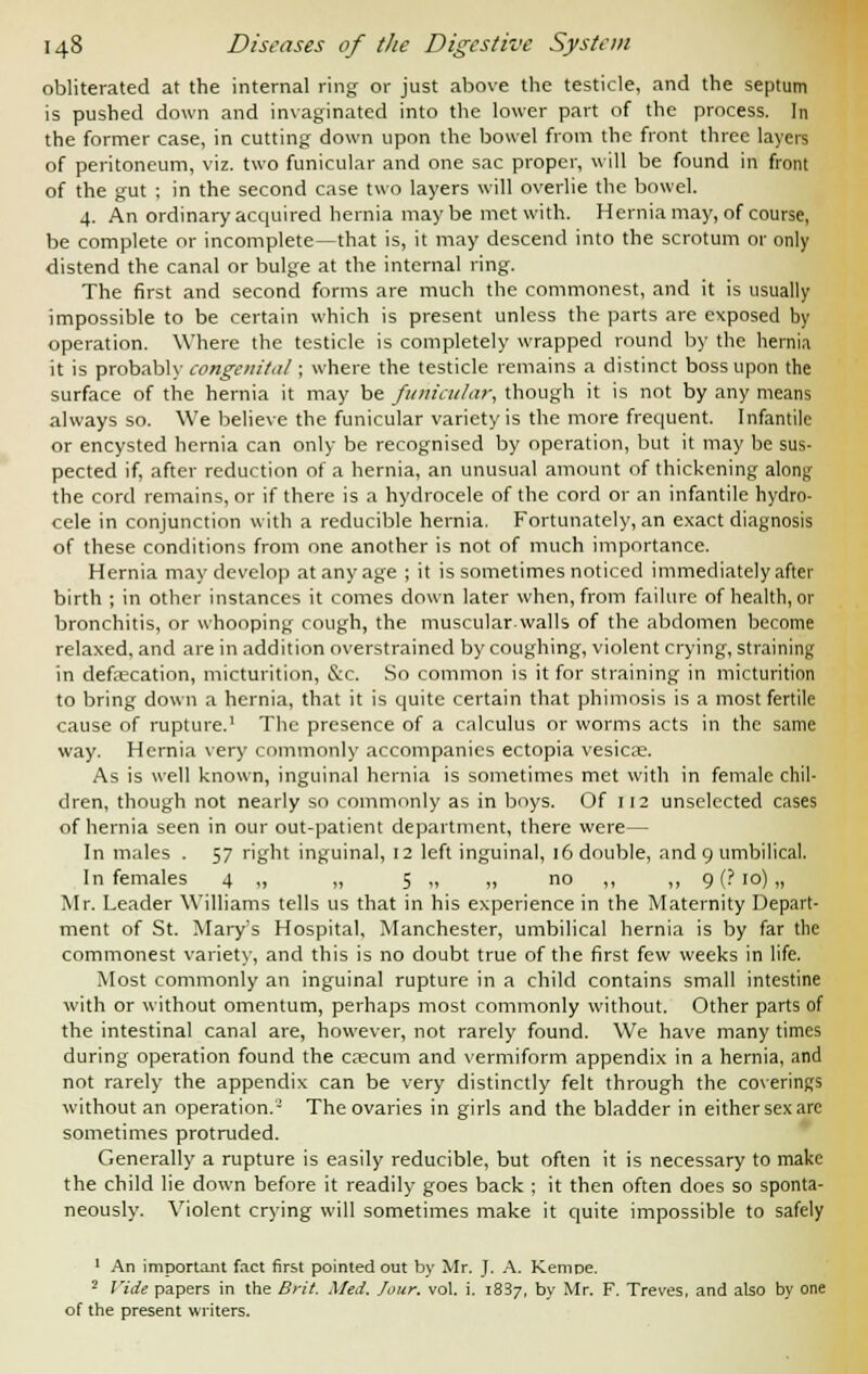 obliterated at the internal ring or just above the testicle, and the septum is pushed down and invaginated into the lower part of the process. In the former case, in cutting down upon the bowel from the front three layers of peritoneum, viz. two funicular and one sac proper, will be found in front of the gut ; in the second case two layers will overlie the bowel. 4. An ordinary acquired hernia maybe met with. Hernia may, of course, be complete or incomplete—that is, it may descend into the scrotum or only distend the canal or bulge at the internal ring. The first and second forms are much the commonest, and it is usually impossible to be certain which is present unless the parts are exposed by operation. Where the testicle is completely wrapped round by the hernia it is probably congenital; where the testicle remains a distinct boss upon the surface of the hernia it may be funicular, though it is not by any means always so. We believe the funicular variety is the more frequent. Infantile or encysted hernia can only be recognised by operation, but it may be sus- pected if, after reduction of a hernia, an unusual amount of thickening along the cord remains, or if there is a hydrocele of the cord or an infantile hydro- cele in conjunction with a reducible hernia. Fortunately, an exact diagnosis of these conditions from one another is not of much importance. Hernia may develop at any age ; it is sometimes noticed immediately after birth ; in other instances it comes down later when, from failure of health, or bronchitis, or whooping cough, the muscular.walls of the abdomen become relaxed, and are in addition overstrained by coughing, violent crying, straining in defaecation, micturition, &c. So common is it for straining in micturition to bring down a hernia, that it is quite certain that phimosis is a most fertile cause of rupture.1 The presence of a calculus or worms acts in the same way. Hernia very commonly accompanies ectopia vesicae. As is well known, inguinal hernia is sometimes met with in female chil- dren, though not nearly so commonly as in boys. Of 112 unselected cases of hernia seen in our out-patient department, there were— In males . 57 right inguinal, 12 left inguinal, 16 double, and 9 umbilical. In females 4 ,, „ 5 „ „ no ,, ,, 9 (? 10) „ Mr. Leader Williams tells us that in his experience in the Maternity Depart- ment of St. Mary's Hospital, Manchester, umbilical hernia is by far the commonest variety, and this is no doubt true of the first few weeks in life. Most commonly an inguinal rupture in a child contains small intestine with or without omentum, perhaps most commonly without. Other parts of the intestinal canal are, however, not rarely found. We have many times during operation found the caecum and vermiform appendix in a hernia, and not rarely the appendix can be very distinctly felt through the coverings without an operation.2 The ovaries in girls and the bladder in eithersexare sometimes protruded. Generally a rupture is easily reducible, but often it is necessary to make the child lie down before it readily goes back ; it then often does so sponta- neously. Violent crying will sometimes make it quite impossible to safely 1 An important fact first pointed out by Mr. J. A. Kemoe. 2 Vide papers in the Brit. Med. Jour. vol. i. 1837, by Mr. F. Treves, and also by one of the present writers.