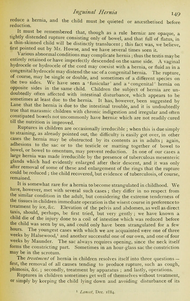 reduce a hernia, and the child must be quieted or anaesthetised before reduction. It must be remembered that, though as a rule hernias are opaque, a tightly distended rupture consisting only of bowel, and that full of flatus, in a thin-skinned child will be distinctly translucent; this fact was, we believe, first pointed out by Mr. Howse, and we have several times seen it. Various abnormal conditions may complicate hernia; thus the testis may be entirely retained or have imperfectly descended on the same side. A vaginal hydrocele or hydrocele of the cord may coexist with a hernia, or fluid as in a congenital hydrocele may distend the sac of a congenital hernia. The rupture, of course, may be single or double, and sometimes of a different species on the two sides. We have seen a 'funicular' and a 'congenital' hernia on opposite sides in the same child. Children the subject of hernia are un- doubtedly often affected with intestinal disturbance, which appears to be sometimes at least due to the hernia. It has, however, been suggested by Lane that the hernia is due to the intestinal trouble, and it is undoubtedly true that marasmic children with chronic indigestion and irregular and often constipated bowels not uncommonly have hernia; which are not readily cured till the nutrition is improved. Ruptures in children are occasionally irreducible ; when this is due simply to straining, as already pointed out, the difficulty is easily got over, in other cases the hernia may be obstructed by its contents as in adults ; again, adhesions to the sac or to the testicle or matting together of bowel to bowel, or bowel to omentum, may prevent reduction. In one of our cases a large hernia was made irreducible by the presence of tuberculous mesenteric glands which had evidently enlarged after their descent, and it was only after removal of some of these and enlargement of the rings that the rupture could be reduced ; the child recovered, but evidence of tuberculosis, of course, remained. It is somewhat rare for a hernia to become strangulated in childhood. We have, however, met with several such cases ; they differ in no respect from the similar condition in the adult, but considering the extreme tenderness of the tissues in children immediate operation is the wisest course in preference to treatment by ice, &c. Elevation of the pelvis and abdomen, as well as direct taxis, should, perhaps, be first tried, but very gently ; we have known a child die of the injury clone to a coil of intestine which was reduced before the child was seen by us, and could only have been strangulated for a few hours. The youngest cases with which we are acquainted were one of three weeks by Halsewood,1 and another successful one of our own, and one of four weeks by Maunder. The sac always requires opening, since the neck itself forms the constricting part. Sometimes in an hour-glass sac the constriction may be in the scrotum. The treatment of hernia in children resolves itself into three questions — first, the removal of all causes tending to produce rupture, such as cough, phimosis, &c. ; secondly, treatment by apparatus ; and lastly, operations. Ruptures in children sometimes get well of themselves without treatment, or simply by keeping the child King down and avoiding disturbance of its 1 Lancet. Dec. 1S84.