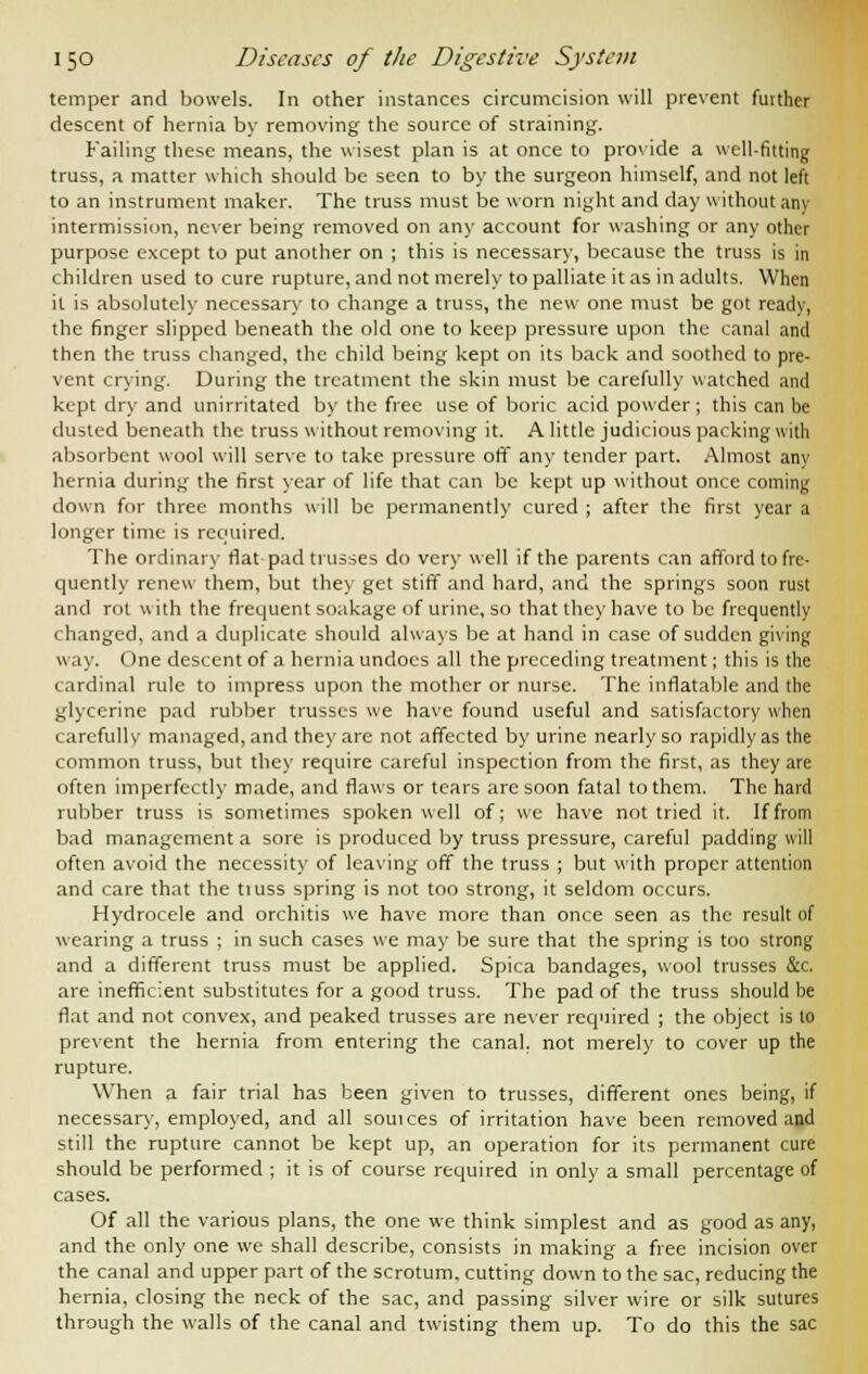 temper and bowels. In other instances circumcision will prevent futther descent of hernia by removing the source of straining. Failing these means, the wisest plan is at once to provide a well-fitting truss, a matter which should be seen to by the surgeon himself, and not left to an instrument maker. The truss must be worn night and day without any intermission, never being removed on any account for washing or any other purpose except to put another on ; this is necessary, because the truss is in children used to cure rupture, and not merely to palliate it as in adults. When it is absolutely necessary to change a truss, the new one must be got ready, the finger slipped beneath the old one to keep pressure upon the canal and then the truss changed, the child being kept on its back and soothed to pre- vent crying. During the treatment the skin must be carefully watched and kept dry and unirritated by the free use of boric acid powder; this can be dusted beneath the truss without removing it. A little judicious packing with absorbent wool will serve to take pressure off any tender part. Almost any hernia during the first year of life that can be kept up without once coming down for three months will be permanently cured ; after the first year a longer time is required. The ordinary flat pad trusses do very well if the parents can afford to fre- quently renew them, but they get stiff and hard, and the springs soon rust and rot with the frequent soakage of urine, so that they have to be frequently changed, and a duplicate should always be at hand in case of sudden giving way. One descent of a hernia undoes all the preceding treatment; this is the cardinal rule to impress upon the mother or nurse. The inflatable and the glycerine pad rubber trusses we have found useful and satisfactory when carefully managed, and they are not affected by urine nearly so rapidly as the common truss, but they require careful inspection from the first, as they are often imperfectly made, and flaws or tears are soon fatal to them. The hard rubber truss is sometimes spoken well of; we have not tried it. If from bad management a sore is produced by truss pressure, careful padding will often avoid the necessity of leaving off the truss ; but with proper attention and care that the tiuss spring is not too strong, it seldom occurs. Hydrocele and orchitis we have more than once seen as the result of wearing a truss ; in such cases we may be sure that the spring is too strong and a different truss must be applied. Spica bandages, wool trusses &c. are inefficient substitutes for a good truss. The pad of the truss should be flat and not convex, and peaked trusses are never required ; the object is to prevent the hernia from entering the canal, not merely to cover up the rupture. When a fair trial has been given to trusses, different ones being, if necessary, employed, and all souices of irritation have been removed and still the rupture cannot be kept up, an operation for its permanent cure should be performed ; it is of course required in only a small percentage of cases. Of all the various plans, the one we think simplest and as good as any, and the only one we shall describe, consists in making a free incision over the canal and upper part of the scrotum, cutting down to the sac, reducing the hernia, closing the neck of the sac, and passing silver wire or silk sutures through the walls of the canal and twisting them up. To do this the sac