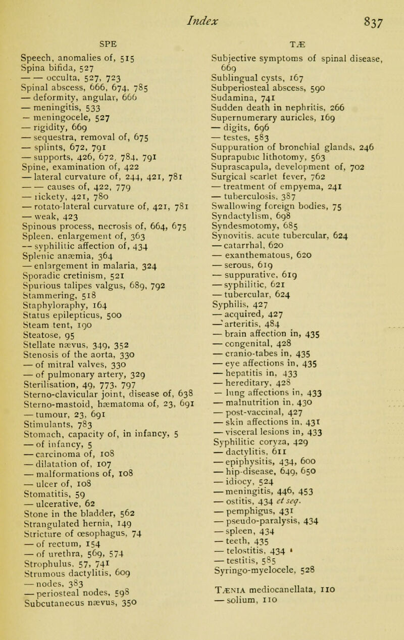 SPE Speech, anomalies of, 515 Spina bifida, 527 occulta, 527, 723 Spinal abscess, 666, 674, 785 — deformity, angular, 666 — meningitis, 533 — meningocele, 527 — rigidity, 669 — sequestra, removal of, 675 — splints, 672, 791 — supports, 426, 672, 784, 791 Spine, examination of, 422 — lateral curvature of, 244, 421, 781 causes of, 422, 779 — lickety, 421, 780 — rotato-lateral curvature of, 421, 781 — weak, 423 Spinous process, necrosis of, 664, 675 Spleen, enlargement of, 363 — syphilitic affection of, 434 Splenic anaemia, 364 — enlargement in malaria, 324 Sporadic cretinism, 521 Spurious talipes valgus, 689, 792 Stammering, 518 Staphyloraphy, 164 Status epilepticus, 500 Steam tent, 190 Steatose, 95 Stellate naevus, 349, 352 Stenosis of the aorta, 330 — of mitral valves, 330 — of pulmonary artery, 329 Sterilisation, 49, 773. 797 Sterno-clavicular joint, disease of, 638 Sterno-mastoid, hematoma of, 23, 691 — tumour, 23, 691 Stimulants, 783 Stomach, capacity of, in infancy, 5 — of infancy, 5 — carcinoma of, 108 — dilatation of, 107 — malformations of, 108 — ulcer of, 108 Stomatitis, 59 — ulcerative, 62 Stone in the bladder, 562 Strangulated hernia, 149 Stricture of oesophagus, 74 — of rectum, 154 — of urethra, 569, 574 Strophulus, 57, 741 Strumous dactylitis, 609 — nodes, 383 — periosteal nodes, 59S Subcutaneous nsevus, 350 TM Subjective symptoms of spinal disease, 669 Sublingual cysts, 167 Subperiosteal abscess, 590 Sudamina, 741 Sudden death in nephritis, 266 Supernumerary auricles, 169 — digits, 696 — testes, 583 Suppuration of bronchial glands, 246 Suprapubic lithotomy, 563 Suprascapula, development of, 702 Surgical scarlet fever, 762 — treatment of empyema, 241 — tuberculosis, 3S7 Swallowing foreign bodies, 75 Syndactylism, 698 Syndesmotomy, 685 Synovitis, acute tubercular, 624 — catarrhal, 620 — exanthematous, 620 — serous, 619 — suppurative, 619 — syphilitic, 621 — tubercular, 624 Syphilis, 427 — acquired, 427 —-'arteritis, 484 — brain affection in, 435 — congenital, 428 — cranio-tabes in, 435 — eye affections in, 435 — hepatitis in, 433 — hereditary, 42S — lung affections in, 433 — malnutrition in, 430 — post-vaccinal, 427 — skin affections in. 431 — visceral lesions in, 433 Syphilitic coryza, 429 — dactylitis, 611 — epiphysitis, 434, 600 — hip-disease, 649, 650 — idiocy, 524 — meningitis, 446, 453 — ostitis, 434 et seg. — pemphigus, 431 — pseudo-paralysis, 434 — spleen, 434 — teeth, 435 — telostitis, 434 • — testitis, 585 Syringo-myelocele, 528 T.snia mediocanellata, no — solium, no