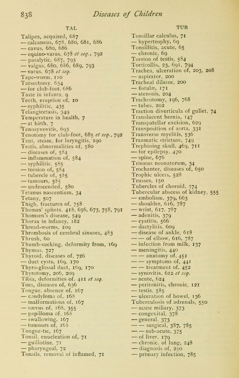 TAL Talipes, acquired, 687 — calcaneus, 67S, 6S0, 681, 686 — cavus, 6S0, 686 — equino-varus, 67S et seq., 792 — paralytic. 6S7, 793 — valgus, 680, 6S6, 689, 793 — varus, 678 et seq. Tape-worm, 110 Tar^ectomy. 634 — for club-foot. 686 Taste in infants. 9 Teeth, eruption of, 10 — syphilitic, 435 Telangiectasia, 349 Temperature in health, 7 — at birth. 7 Tenosynovitis, 693 Tenotomy for club-foot, 685 et seq., 792 Tent, steam, for laryngitis, 190 Testis, abnormalities of, 580 — diseases of, 584 — inflammation of, 584 — syphilitic, 585 — torsion of, 5S4 — tubercle of, 5S5 — tumours, 5S5 — undescended, 580 Tetanus nascentium, 34 Tetany, 507 Thigh, fractures of, 758 Thomas' splints. 418, 656, 673, 758, 791 Thomsen's disease, 549 Thorax in infancy, 182 Thread-worms, 109 Thrombosis of cerebral sinuses, 483 Thrush, 60 Thumb-sucking, deformity from, 169 Thymus, 727 Thyroid, diseases of, 726 — duct cysts, 169, 170 Thyro-glossal duct, 169, 170 Thyrotomy, 206, 209 Tibia, deformities of. 411 et seq. Toes, diseases of, 636 Tongue, absence of. 167 — condyloma of, 16S — malformations of, 167 — naevus of, 16S, 355 — papilloma of. i65 — swallowing, 167 — tumours of, 16S Tongue-tie, 167 Tonsil, enucleation of, 71 — guillotine. 71 — pharyngeal, 72 Tonsils, removal of inflamed, 71 TUB Tonsillar calculus, 71 — hypertrophy, 69 Tonsillitis, acute, 65 — chronic. 69 Torsion of testis, 5S4 Torticollis. 23, 691, 794 Trachea, ulceration of, 203, 208 — aspirator, 200 Tracheal dilator, 200 — fistulae, 171 — stenosis, 204 Tracheotomy, 196, 768 — tubes. 202 Traction diverticula of gullet, 74 Translucent hernia, 147 Transpatellar excision, 629 Transposition of aorta, 331 Transverse myelitis. 536 Traumatic stricture, 749 Trephining skull, 469, 711 — for epilepsy, 470 — spine, 676 Trismus neonatorum, 34 Trochanter, diseases of, 650 Trophic ulceis, 528 Trusses, 150 Tubercles of choroid, 74 Tubercular abscess of kidney, 555 — embolism, 379, 663 — shoulder, 616, 787 — wrist, 617, 787 — adenitis, 379 — cystitis, 566 — dactylitis. 609 — disease of ankle, 618 of elbow, 616, 787 — infection from milk, 137 — meningitis, 440 anatomy of, 451 symptoms of, 441 treatment of, 452 — synovitis, 612 et seq. — acute, 624 — peritonitis, chronic, 121 — testis. 585 — ulceration of bowel, 136 Tuberculosis of adrenals, 550 — acute miliary, 373 — congenital, 378 — general. 373 surgical, 3S7, 785 sub-acute, 375 — of liver, 179 — chronic, of lung, 248 — diagnosis of, 250 — primary infection, 785