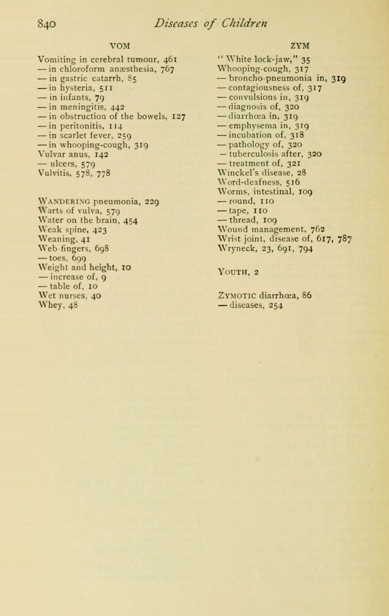 VOM Vomiting in cerebral tumour, 461 — in chloroform ancesthesia, 767 — in gastric catarrh, S5 — in hysteria, 511 — in infants, 79 — in meningitis, 442 — in obstruction of the bowels, 127 — in peritonitis, 114 — in scarlet fever, 259 — in whooping-cough, 319 Vulvar anus, 142 — ulcers, 579 Vulvitis, 57S, 778 Wandering pneumonia, 229 Warts of vulva, 579 Water on the brain, 454 Weak spine, 423 Weaning, 41 Web fingers, 69S — toes, 699 Weight and height, IO — increase of, 9 — table of, 10 Wet nurses, 40 Whey, 48 ZYM  White lock-jaw, 35 Whooping-cough, 317 — broncho-pneumonia in, 319 — contagiousness of, 317 — convulsions in, 319 — diagnosis of, 320 — diarrhoea in, 319 — emphysema in, 319 — incubation of, 318 — pathology of, 320 — tuberculosis after, 320 — treatment of, 321 Winckel's disease, 28 Word-deafness, 516 Worms, intestinal, 109 — round, no — tape, no — thread, 109 Wound management, 762 Wrist joint, disease of, 617, 787 Wryneck, 23, 691, 794 Youth, 2 Zymotic diarrhoea, 86 — diseases, 254