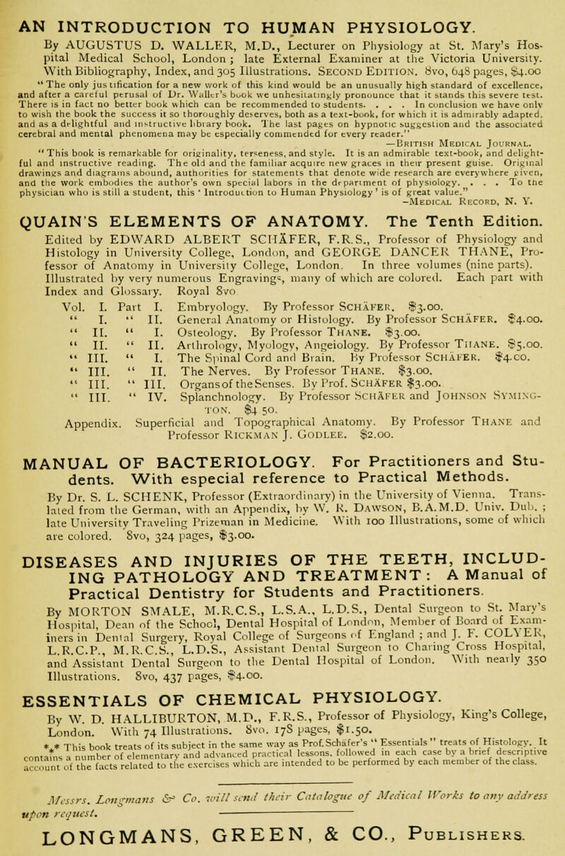 AN INTRODUCTION TO HUMAN PHYSIOLOGY. By AUGUSTUS D. WALLER, M.D., Lecturer on Physiology at St. Mary's Hos* pital Medical School, London ; late External Examiner at the Victoria University. With Bibliography, Index, and 305 Illustrations. Second Edition, bvo, 64S pages, $4.00 The only jus tification for a new work of this kind would be an unusually high standard of excellence, and after a careful perusal of Dr. Waller's book we unhesitatingly pronounce that it stands this severe ttst. There is in fact no better book which can be recommended to students. ... In conclusion we have onlv to wish the book the success it so thoroughly deserves, both as a text-book, for which it is admirably adapted. and as a delightful and instructive library book. The last pages on hypnotic suggestion and the associated cerebral and mental phenomena may be especially commendtd for every reader. — British Medical Journal. This book is remarkable for originality, terseness, and style. It is an admirable text-book, and delight- ful and instructive reading. The old and the familiar acquire new graces in their present guise. Original drawings and diagrams abound, authorities for statements that denote wide research are everywhere given, and the work embodies the author's own special labors in the department of physiology. . . . To tne physician who is still a student, this ' Introduction to Human Physiology ' is of great value. -Medical Record, N. Y. QUAIN'S ELEMENTS OF ANATOMY. The Tenth Edition. Edited by EDWARD ALBERT SCHAFER, F.R.S., Professor of Physiology and Histology in University College, London, and GEORGE DANCER THANE, Pro- fessor of Anatomy in University College, London. In three volumes (nine parts). Illustrated by very numerous Engravings, many of which are colored. Each part with Index and Glossary. Royal 8vo Vol. I. Part I. Embryology. By Professor Schafer. $3.00. General Anatomy or Histology. By Professor SCHAFER. $4.00. Osteology. By Professor Thane. $3.00. Arlhrology, Myology, Angeiology. By Professor TilANE. $5.00. The Spinal Cord and Brain. By Professor Schafer. $4.00. The Nerves. By Professor Thane. $3.00. Organsof theSenses. By Prof. Schafer $3.00. Splanchnology. By Professor Schafer and Johnson Syming- ton. $4 50. Appendix. Superficial and Topographical Anatomy. By Professor Thane and Professor RlCKMAN J. Godlee. $2.00. MANUAL OF BACTERIOLOGY. For Practitioners and Stu- dents. With especial reference to Practical Methods. By Dr. S. L. SCHENK, Professor (Extraordinary) in the University of Vienna. Trans- lated from the German, with an Appendix, by W. R. Dawson, B.A.M.D. Univ. Dub. j late University Traveling Prizeman in Medicine. With 100 Illustrations, some of which are colored. 8vo, 324 pages, $>3.00. DISEASES AND INJURIES OF THE TEETH, INCLUD- ING PATHOLOGY AND TREATMENT: A Manual of Practical Dentistry for Students and Practitioners. By MORTON SMALE, M.R.C.S., L.S.A., L.D.S., Dental Surgeon to St. Mary's Hospital, Dean of the School, Dental Hospital of London, Member of Board of Exam- iners in Denial Surgery, Royal College of Surgeons of England ; and J. F. COL\ ER, L R.C.P., M.R.C.S., L.D.S., Assistant Dental Surgeon to Charing Cross Hospital, and Assistant' Den'tai' Surgeon to the Dental Hospital of London. With nearly 350 Illustrations. Svo, 437 pages, $4.00. ESSENTIALS OF CHEMICAL PHYSIOLOGY. By W. D. HALLIBURTON, M.D., F.R.S., Professor of Physiology, King's College, London. With 74 Illustrations. Svo. 17S pages, $1.50. *„* This book treats of its subject in the same way as Prof. Schafer's Essentials treats of Histology. It contafns a number of elementary and advanced practical lessons, followed in each case by a brief descriptive account of the facts related to the exercises which are intended to be performed by each member of the class. I. Part I. I. II. II. I. II. II. III. I. III. II. III. III. III. IV. Messrs. Longmans &-' Co. mill send their Catalogue of Medical Works to any address upon request. LONGMANS, GREEN, & CO., Publishers.