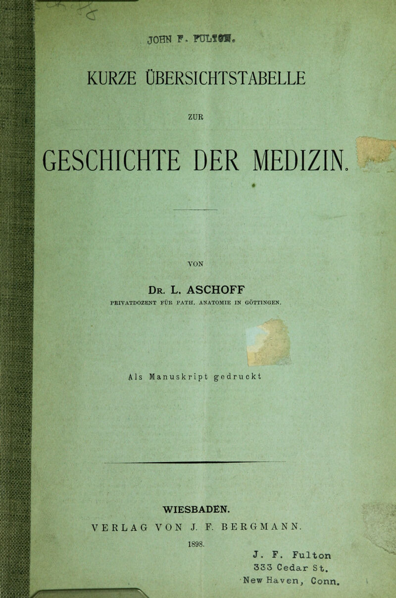 JOHN P- PDLfÖII, KURZE ÜBERSICHTSTABELLE ZUR GESCHICHTE DER MEDIZIN, VON Dr. L. ASCHOFF PEIVATDOZENT FÜK PATH. ANATOMIE IN GÖTTINGEN. Als Manuskript gedruckt WIESBADEN. VERLAG VON J. F. BERGMANN. 1898. J. F. Fulton 333 Cedar St. New Haven, Conn.
