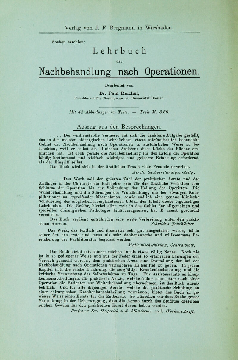 Verlag von J. F. Bergmann in Wiesbaden. Soeben erschien: Lehrbuch der Nachbehandlung nach Operationen. Bearbeitet von Dr. Paul Reichel, Privatdozent für Chirurgie an der ÜDiverßität Breslau. Mit 44 Abbildungen im Texte. — Preis M. 8.60. Auszug aus den Besprechungen. . . . Der verdienstvolle Verfasser hat sich die dankbare Aufgabe gestellt, das in den meisten chirurgischen Lehrbüchern etwas stiefmütterlich behandelte Gebiet der Nachbehandlung nach Operationen in ausführlicher Weise zu be- leuchten, weil er selbst als klinischer Assistent diese Lücke der Bücher em- pfunden hat. Ist doch gerade die Nachbehandlung für den Erfolg der Operation häufig bestimmend und vielfach wichtiger und grössere Erfahrung erfordernd, als der Eingriff selbst. Das Buch wird sich in der ärztlichen Praxis viele Freunde erwerben. Aerztl. Sachvers tändigen-Zeitg'. .... Das Werk soll der grössten Zahl der praktischen Aerzte und der Anfänger in der Chirurgie ein Rathgeber sein für das ärztliche Verhalten vom Schlüsse der Operation bis zur Vollendung der Heilung des Operirten. Die Wundbehandlung und die Störungen der Wundheilung, die bei etwaigen Kom- plikationen zu ergreifenden Massnahmen, sowie endlich eine genaue klinische Schilderung der möglichen Komplikationen bilden den Inhalt dieses eigenartigen Lehrbuches. Die Gefahr, hierbei allzu weit in das Gebiet der allgemeinen und speziellen chirurgischen Pathologie hinüberzugreifen, hat R. meist geschickt vermieden. Das Buch verdient entschieden eine weite Verbreitung unter den prakti- schen Aerzten. Schmidfs Jahrbücher. Das Werk, das textlich und illustrativ sehr gut ausgestattet wurde, ist in seiner Art das erste und muss als sehr dankenswerthe und willkommene Be- reicherung der Fachlitteratur begrüsst werden. Medicinisch-chirurg. Centralblatt. Das Buch bietet mit seinem reichen Inhalt etwas völlig Neues. Noch nie ist in so gediegener Weise und aus der Feder eines so erfahrenen Chirurgen der Versuch gemacht worden, dem praktischen Arzte eine Darstellung der bei der Nachbehandlung nach Operationen verfügbaren Hilfsmittel zu geben. In jedem Kapitel tritt die reiche Erfahrung, die sorgfältige Krankenbeobachtung und die kritische Verwerthung des Selbsterlebten zu Tage. Für Assistenzärzte an Kran- kenhausabtheilungen, für praktische Aerzte, welche früher oder später nach einer Operation die Patienten zur Weiterbehandlung übernehmen, ist das Buch unent- behrlich. Und für alle diejenigen Aerzte, welche die praktische Schulung an einer chirurgischen Krankenhausabtheilung vermissen, bietet das Buch in ge- wisser Weise einen Ersatz für das Entbehrte. So wünschen wir dem Buche grosse Verbreitung in der Ueberzeugung, dass die Aerzte durch das Studium desselben reichen Gewinn für den praktischen Beruf davon haben werden. Professor Dr. Helferich i. d. Münchener med. Wochenschrift.