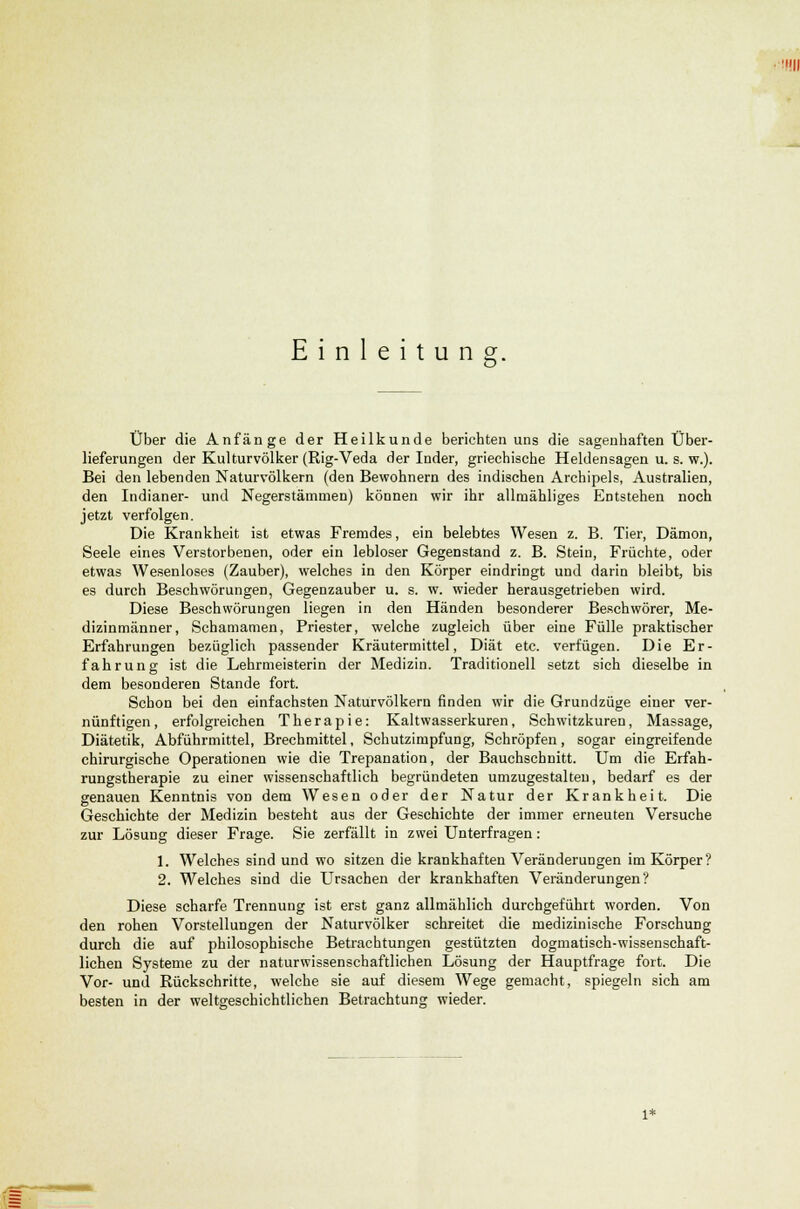 Einleitung. Über die Anfänge der Heilkunde berichten uns die sagenhaften Über- lieferungen der Kulturvölker (Rig-Veda der Inder, griechische Heldensagen u. s. w.). Bei den lebenden Naturvölkern (den Bewohnern des indischen Archipels, Australien, den Indianer- und Negerstämmen) können wir ihr allmähliges Entstehen noch jetzt verfolgen. Die Krankheit ist etwas Fremdes, ein belebtes Wesen z. B. Tier, Dämon, Seele eines Verstorbenen, oder ein lebloser Gegenstand z. B. Stein, Früchte, oder etwas Wesenloses (Zauber), welches in den Körper eindringt und darin bleibt, bis es durch Beschwörungen, Gegenzauber u. s. w. wieder herausgetrieben wird. Diese Beschwörungen liegen in den Händen besonderer Beschwörer, Me- dizinmänner, Schamamen, Priester, welche zugleich über eine Fülle praktischer Erfahrungen bezüglich passender Kräutermittel, Diät etc. verfügen. Die Er- fahrung ist die Lehrmeisterin der Medizin. Traditionell setzt sich dieselbe in dem besonderen Stande fort. Schon bei den einfachsten Naturvölkern finden wir die Grundzüge einer ver- nünftigen, erfolgreichen Therapie: Kaltwasserkuren, Schwitzkuren, Massage, Diätetik, Abführmittel, Brechmittel, Schutzimpfung, Schröpfen, sogar eingreifende chirurgische Operationen vvie die Trepanation, der Bauchschnitt. Um die Erfah- rungstherapie zu einer wissenschaftlich begründeten umzugestalten, bedarf es der genauen Kenntnis von dem Wesen oder der Natur der Krankheit. Die Geschichte der Medizin besteht aus der Geschichte der immer erneuten Versuche zur Lösung dieser Frage. Sie zerfällt in zwei Unterfragen: 1. Welches sind und wo sitzen die krankhaften Veränderungen im Körper? 2. Welches sind die Ursachen der krankhaften Veränderungen? Diese scharfe Trennung ist erst ganz allmählich durchgeführt worden. Von den rohen Vorstellungen der Naturvölker schreitet die medizinische Forschung durch die auf philosophische Betrachtungen gestützten dogmatisch-wissenschaft- lichen Systeme zu der naturwissenschaftlichen Lösung der Hauptfrage fort. Die Vor- und Rückschritte, welche sie auf diesem Wege gemacht, spiegeln sich am besten in der weltgeschichtlichen Betrachtung wieder. 1*