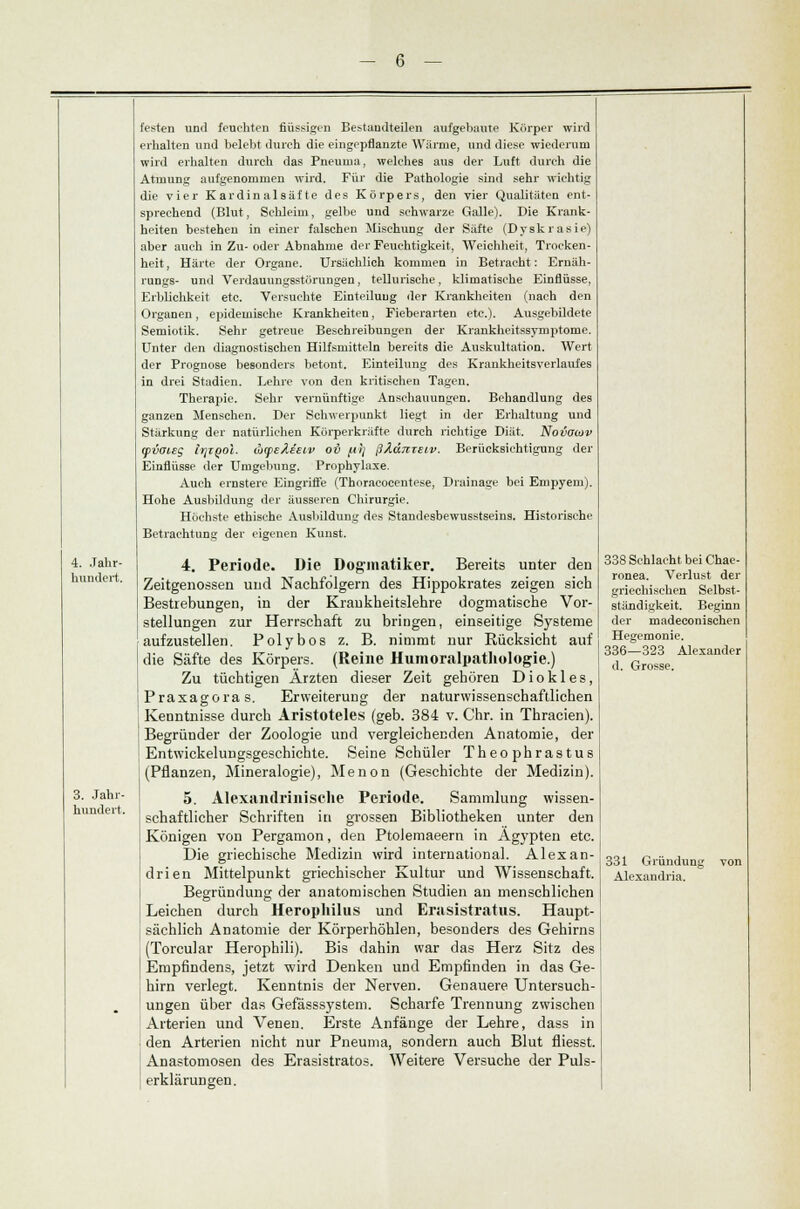 hundert. 3. Jahr- hundert. festen und feuehten flüssigen Bestandteilen aufgebaute Körper wird erhalten und belebt durch die eingepflanzte Wärme, und diese wiederum wird erhalten durch das Pneuma, welches aus der Luft durch die Atmung aufgenommen wird. Für die Pathologie sind sehr wichtig die vier Kardinalsäfte des Körpers, den vier Qualitäten ent- sprechend (Blut, Schleim, gelbe und schwarze Galle). Die Krank- heiten bestehen in einer falschen Mischung der Säfte (Dyskrasie) aber auch in Zu- oder Abnahme der Feuchtigkeit, Weichheit, Trocken- heit, Härte der Organe. Ursächlich kommen in Betracht: Eruäh- rungs- und Verdauungsstörungen, tellurische, klimatische Einflüsse, Erblichkeit etc. Versuchte Einteilung der Krankheiten (nach den Organen, epidemische Krankheiten, Fieberarten etc.). Ausgebildete Semiotik. Sehr getreue Beschreibungen der Krankheitssymptome. Unter den diagnostischen Hilfsmitteln bereits die Auskultation. Wert der Prognose besonders betont. Einteilung des Krankheitsverlaufes in drei Stadien. Lehre von den kritischen Tageu. Therapie. Sehr vernünftige Anschauungen. Behandlung des ganzen Menschen. Der Schwerpunkt liegt in der Erhaltung und Stärkung der natürlichen Körperkräfte durch richtige Diät. Novomv (pvaieg Irjzool. (htpeAietv ov fitj ßJiduteiv. Berücksichtigung der Einflüsse der Umgebung. Prophylaxe. Auch ernstere Eingriffe (Thoracocentese, Drainage bei Empyem). Hohe Ausbildung der äusseren Chirurgie. Höchste ethische Ausbildung des Standesbewusstseins. Historische Betrachtung der eigenen Kunst. 4. Periode. Die Doginatiker. Bereits unter den Zeitgenossen und Nachfolgern des Hippokrates zeigen sich Bestrebungen, in der Krankheitslehre dogmatische Vor- stellungen zur Herrschaft zu bringen, einseitige Systeme aufzustellen. Polybos z. B. nimmt nur Rücksicht auf die Säfte des Körpers. (Reine Humoralpathologie.) Zu tüchtigen Ärzten dieser Zeit gehören Diokles, Praxagoras. Erweiterung der naturwissenschaftlichen Kenntnisse durch Aristoteles (geb. 384 v. Chr. in Thracien). Begründer der Zoologie und vergleichenden Anatomie, der Entwickelungsgeschichte. Seine Schüler Theophrastus (Pflanzen, Mineralogie), Menon (Geschichte der Medizin). 5. Alexandrinisehe Periode. Sammlung wissen- schaftlicher Schriften in grossen Bibliotheken unter den Königen von Pergamon, den Ptolemaeern in Ägypten etc. Die griechische Medizin wird international. Alexan- drien Mittelpunkt griechischer Kultur und Wissenschaft. Begründung der anatomischen Studien an menschlichen Leichen durch Herophilus und Erasistratus. Haupt- sächlich Anatomie der Körperhöhlen, besonders des Gehirns (Torcular Herophili). Bis dahin war das Herz Sitz des Empfindens, jetzt wird Denken und Empfinden in das Ge- hirn verlegt. Kenntnis der Nerven. Genauere Untersuch- ungen über das Gefässsystem. Scharfe Trennung zwischen Arterien und Venen. Erste Anfänge der Lehre, dass in den Arterien nicht nur Pneuma, sondern auch Blut fliesst. Anastomosen des Erasistratos. AVeitere Versuche der Puls- erklärungen. 338 Sehlacht bei Chae- ronea. Verlust der griechischen Selbst- ständigkeit. Beginn der madeeonischen Hegemonie. 336—323 Alexander d. Grosse. 331 Gründung von Alexandria.