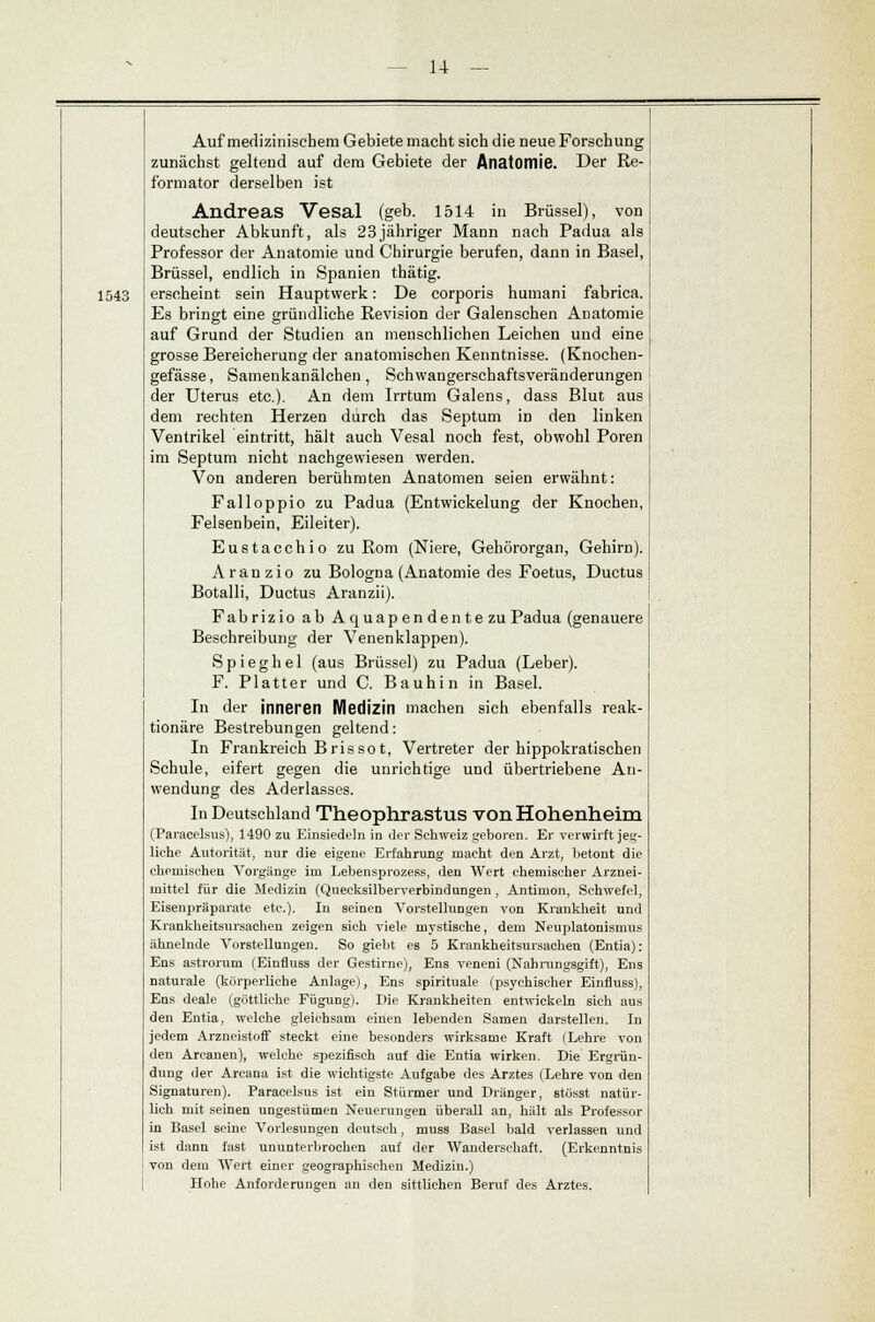 1543 Auf medizinischem Gebiete macht sich die neue Forschung zunächst geltend auf dem Gebiete der Anatomie. Der Re- formator derselben ist Andreas Vesal (geb. 1514 in Brüssel), von deutscher Abkunft, als 23jähriger Mann nach Padua als Professor der Anatomie und Chirurgie berufen, dann in Basel, Brüssel, endlich in Spanien thätig. erscheint sein Hauptwerk: De corporis humani fabrica. Es bringt eine gründliche Revision der Galenschen Anatomie auf Grund der Studien an menschlichen Leichen und eine grosse Bereicherung der anatomischen Kenntnisse. (Knochen- gefässe, Samenkanälchen, Schwangerschaftsveränderungen der Uterus etc.). An dem Irrtum Galens, dass Blut aus dem rechten Herzen durch das Septum in den linken Ventrikel eintritt, hält auch Vesal noch fest, obwohl Poren im Septum nicht nachgewiesen werden. Von anderen berühmten Anatomen seien erwähnt: Falloppio zu Padua (Entwickelung der Knochen, Felsenbein, Eileiter). Eustacchio zu Rom (Niere, Gehörorgan, Gehirn). Aranzio zu Bologna (Anatomie des Foetus, Ductus Botalli, Ductus Aranzii). Fabrizio ab Aquapendentezu Padua (genauere Beschreibung der Venenklappen). Spieghel (aus Brüssel) zu Padua (Leber). F. Platter und C. Bauhin in Basel. In der inneren Medizin machen sich ebenfalls reak- tionäre Bestrebungen geltend: In Frankreich Bris so t, Vertreter der hippokratischen Schule, eifert gegen die unrichtige und übertriebene An- wendung des Aderlasses. In Deutschland Theophrastus von Hohenheim (Paracelsus), 1490 zu Einsiedeln in der Schweiz geboren. Er verwirft jeg- liche Autorität, nur die eigene Erfahrung macht den Arzt, betont die chemischen Vorgänge im Lebensprozess, den Wert chemischer Arznei- mittel für die Medizin (Quecksilberverbindungen , Antimon, Schwefel, Eisenpräparate etc.). In seinen Vorstellungen von Krankheit und Krankheitsursachen zeigen sich viele mystische, dem Neuplatonisrnus ähnelnde Vorstellungen. So giebt es 5 Krankheitsursachen (Entia): Ens astrorum (Einfluss der Gestirne), Ens veneni (Nahrungsgift), Ens naturale (körperliche Anlage), Ens spirituale (psychischer Einfluss), Ens deale (göttliche Fügung). Die Krankheiten entwickeln sich aus den Entia, welche gleichsam einen lebenden Samen darstellen. In jedem Arzneistoff steckt eine besonders wirksame Kraft (Lehre von den Arcanen), welche spezifisch auf die Entia wirken. Die Ergriin- dung der Arcana ist die wichtigste Aufgabe des Arztes (Lehre von den Signataren). Paracelsus ist ein Stürmer und Dränger, stüsst natür- lich mit seinen ungestümen Neuerungen überall an, hält als Professor in Basel seine Vorlesungen deutsch, muss Basel bald verlassen und ist dann fast ununterbrochen auf der Wanderschaft. (Erkenntnis von dem Wert einer geographischen Medizin.) Hohe Anforderungen an den sittlichen Beruf des Arztes.