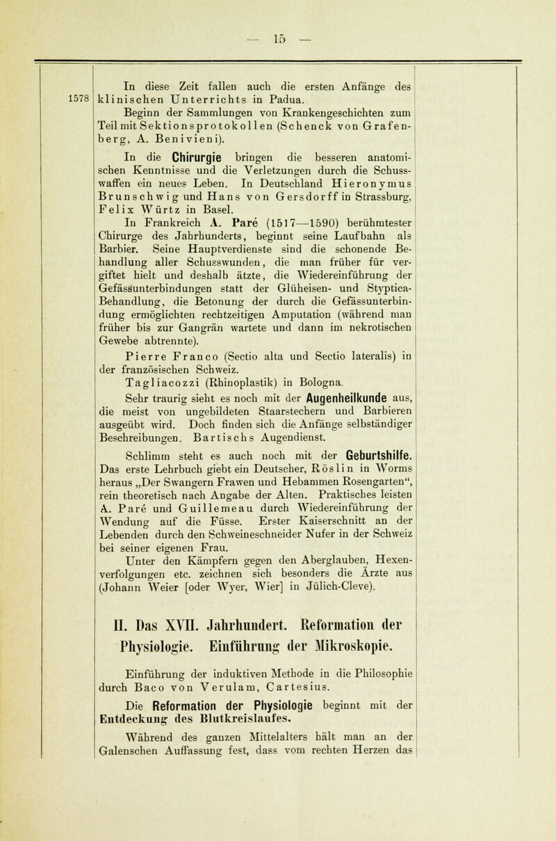 1578 In diese Zeit fallen auch die ersten Anfänge des klinischen Unterrichts in Padua. Beginn der Sammlungen von Krankengeschichten zum Teil mit Sektionspro tokol len (Schenck von Grafen- berg, A. Benivieni). In die Chirurgie bringen die besseren anatomi- schen Kenntnisse und die Verletzungen durch die Schuss- waffen ein neues Leben. In Deutschland Hieronymus Brunschwig und Hans von Gersdorff in Strassburg, Felix Würtz in Basel. In Frankreich A. Pare (1517—1590) berühmtester Chirurge des Jahrhunderts, beginnt seine Laufbahn als Barbier. Seine Hauptverdienste sind die schonende Be- handlung aller Schusswunden, die man früher für ver- giftet hielt und deshalb ätzte, die Wiedereinführung der Gefässunterbindungen statt der Glüheisen- und Styptica- Behandlung, die Betonung der durch die Gefässunterbin- dung ermöglichten rechtzeitigen Amputation (während man früher bis zur Gangrän wartete und dann im nekrotischen Gewebe abtrennte). Pierre Franco (Sectio alta und Sectio lateralis) in der französischen Schweiz. Tagliacozzi (Rhinoplastik) in Bologna. Sehr traurig sieht es noch mit der Augenheilkunde aus, die meist von ungebildeten Staarstechern und Barbieren ausgeübt wird. Doch finden sich die Anfänge selbständiger Beschreibungen. Bartischs Augendienst. Schlimm steht es auch noch mit der Geburtshilfe. Das erste Lehrbuch giebt ein Deutscher, Röslin in Worms heraus „Der Swangern Frawen und Hebammen Rosengarten, rein theoretisch nach Angabe der Alten. Praktisches leisten A. Pare und Guillemeau durch Wiedereinführung der Wendung auf die Füsse. Erster Kaiserschnitt an der Lebenden durch den Schweineschneider Nufer in der Schweiz bei seiner eigenen Frau. Unter den Kämpfern gegen den Aberglauben, Hexen- verfolgungen etc. zeichnen sich besonders die Ärzte aus (Johann Weier [oder Wyer, Wier] in Jülich-Cleve). IL Das XVII. Jahrhundert. Reformation der Physiologie. Einführung der Mikroskopie. Einführung der induktiven Methode in die Philosophie durch Baco von Verulam, Cartesius. Die Reformation der Physiologie beginnt mit der Entdeckung des Blutkreislaufes. Während des ganzen Mittelalters hält man an der Galeuschen Auffassung fest, dass vom rechten Herzen das