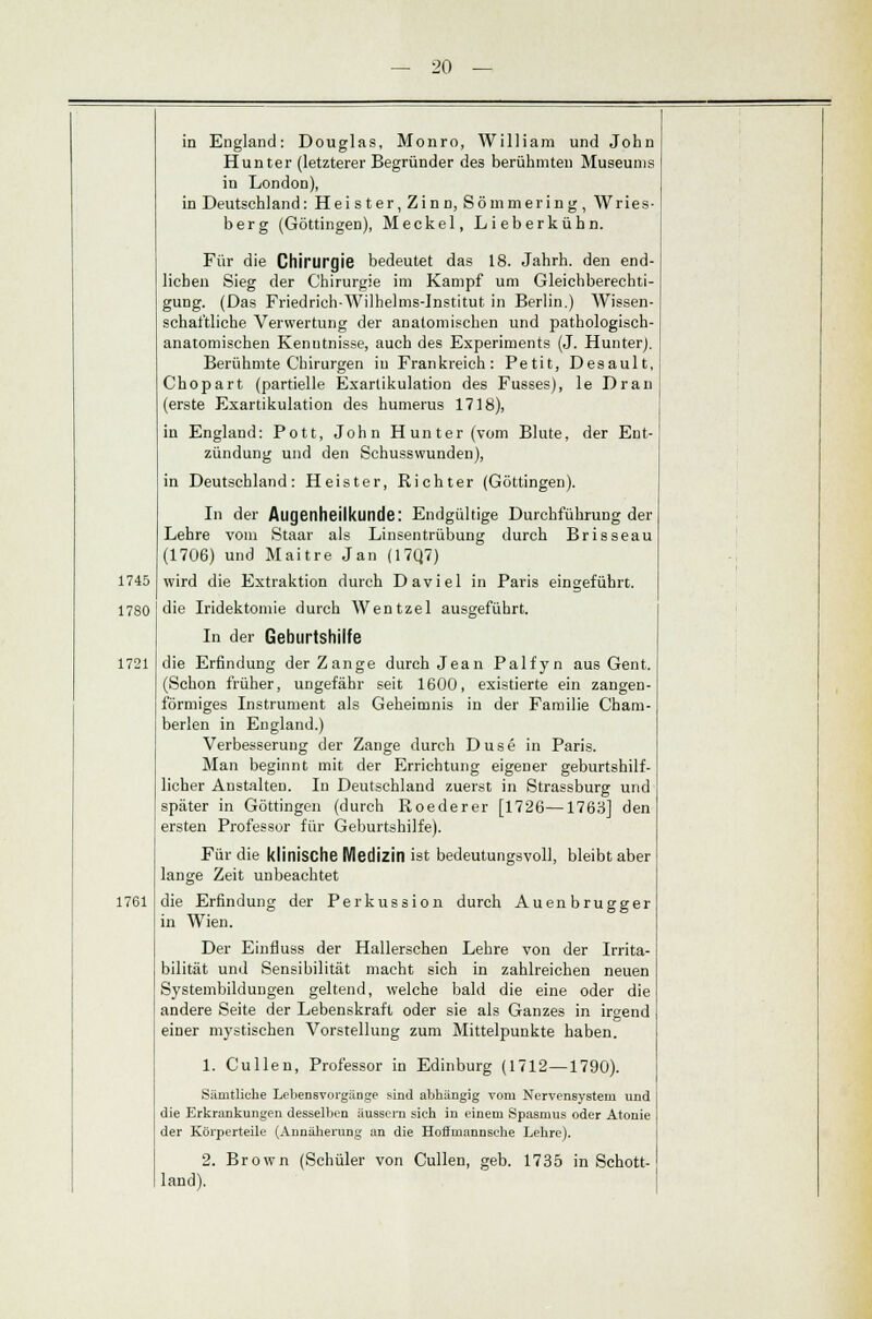 1745 1780 1721 1761 20 in England: Douglas, Monro, William und John Hunter (letzterer Begründer des berühmten Museums in London), in Deutschland: Heister, Zinn, Sömmering, Wries- berg (Göttingen), Meckel, Lieberkühn. Für die Chirurgie bedeutet das 18. Jahrh. den end- lichen Sieg der Chirurgie im Kampf um Gleichberechti- gung. (Das Friedrich-Wilhelms-lnstitut in Berlin.) Wissen- schaftliche Verwertung der anatomischen und pathologisch- anatomischen Kenntnisse, auch des Experiments (J. Hunter). Berühmte Chirurgen in Frankreich: Petit, Desault, Chopart (partielle Exarlikulation des Fusses), le Drau (erste Exartikulation des numerus 1718), in England: Pott, John Hunter (vom Blute, der Ent- zündung und den Schussvvunden), in Deutschland: Heister, Richter (Göttingen). In der Augenheilkunde: Endgültige Durchführung der Lehre vom Staar als Linsentrübung durch Brisseau (1706) und Maitre Jan (17Q7) wird die Extraktion durch Daviel in Paris eingeführt. die Iridektomie durch Wentzel ausgeführt. In der Geburtshilfe die Erfindung der Zange durch Jean Palfyn aus Gent. (Schon früher, ungefähr seit 1600, existierte ein zangen- förmiges Instrument als Geheimnis in der Familie Cham- berlen in England.) Verbesserung der Zange durch Düse in Paris. Man beginnt mit der Errichtung eigener geburtshilf- licher Anstalten. In Deutschland zuerst in Strassburg und später in Göttingen (durch Roederer [1726—1763] den ersten Professor für Geburtshilfe). Für die klinische Medizin ist bedeutungsvoll, bleibt aber lange Zeit unbeachtet die Erfindung der Perkussion durch Auenbrugger in Wien. Der Einfluss der Hallerschen Lehre von der Irrita- bilität und Sensibilität macht sich in zahlreichen neuen Systembildungen geltend, welche bald die eine oder die andere Seite der Lebenskraft oder sie als Ganzes in irgend einer mystischen Vorstellung zum Mittelpunkte haben. 1. Cullen, Professor in Edinburg (1712—1790). Sämtliche Lebensvorgänge sind abhängig vom Nervensystem und die Erkrankungen desselben äussern sieh in einem Spasmus oder Atome der Körperteile (Annäherung an die Hoffmannsehe Lehre). 2. Brown (Schüler von Cullen, geb. 1735 in Schott- land).