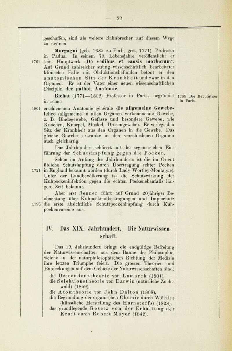 S!S! 1761 1801 1721 1796 geschaffen, sind als weitere Bahnbrecher auf diesem Wege zu nennen Morgagni (geb. 1682 zu Forli, gest. 1771), Professor in Padua. In seinem 79. Lebensjahre veröffentlicht er sein Hauptwerk „De sedibus et causis morborum. Auf Grund zahlreicher streng wissenschaftlich bearbeiteter klinischer Fälle mit Obduktionsbefunden betont er den anatomischen Sitz der Krankheit und zwar in den Organen. Er ist der Vater einer neuen wissenschaftlichen Disciplin der »athol. Anatomie. Bichat (1771 —1802) Professor in Paris, begründet in seiner erschienenen Anatomie generale die allgemeine Gewebe- lehre (allgemeine in allen Organen vorkommende Gewebe, z. B Bindegewebe, Gefässe und besondere Gewebe, wie Knochen, Knorpel, Muskel, Drüsengewebe). Er verlegt den Sitz der Krankheit aus den Organen in die Gewebe. Das gleiche Gewebe erkranke in den verschiedenen Organen auch gleichartig. Das Jahrhundert schliesst mit der segensreichen Ein- führung der Schutzimpfung gegen die Pocken. Schon im Anfang des Jahrhunderts ist die im Orient übliche Schutzimpfung durch Übertragung echter Pocken in England bekannt worden (durch Lady Wortley-Montague). Unter der Landbevölkerung ist die Schutzwirkung der Kuhpockeninfektion gegen die echten Poekenebenfalls län- gere Zeit bekannt. Aber erst Jenner führt auf Grund 20jähriger Be- obachtung über KuhpockenübertragUDgen und Impfschutz die erste absichtliche Schutzpockenimpfung durch Kuh- pockenvaccine aus. IV. Das XIX. Jahrhundert. Schaft. Die Naturwissen- Das 19. Jahrhundert bringt die endgültige Befreiung der Naturwissenschaften aus dem Banne der Philosophie, welche in der naturphilosophischen Richtung der Medizin ihre letzten Triumphe feiert. Die grossen Theorien und Entdeckungen auf dem Gebiete der Naturwissenschaften sind: die Descendenztheorie von Lamarck (1801), die Selektionstheorie von Darwin (natürliche Zucht- wahl) (1859), die Atomtheorie von John Dalton (1808), die Begründung der organischen Chemie durch Wo hier (künstliche Herstellung des Harnstoffs) (1828), das grundlegende Gesetz von der Erhaltung der Kraft durch Robert Mayer (1842), 1789 Die Revolution in Paris.