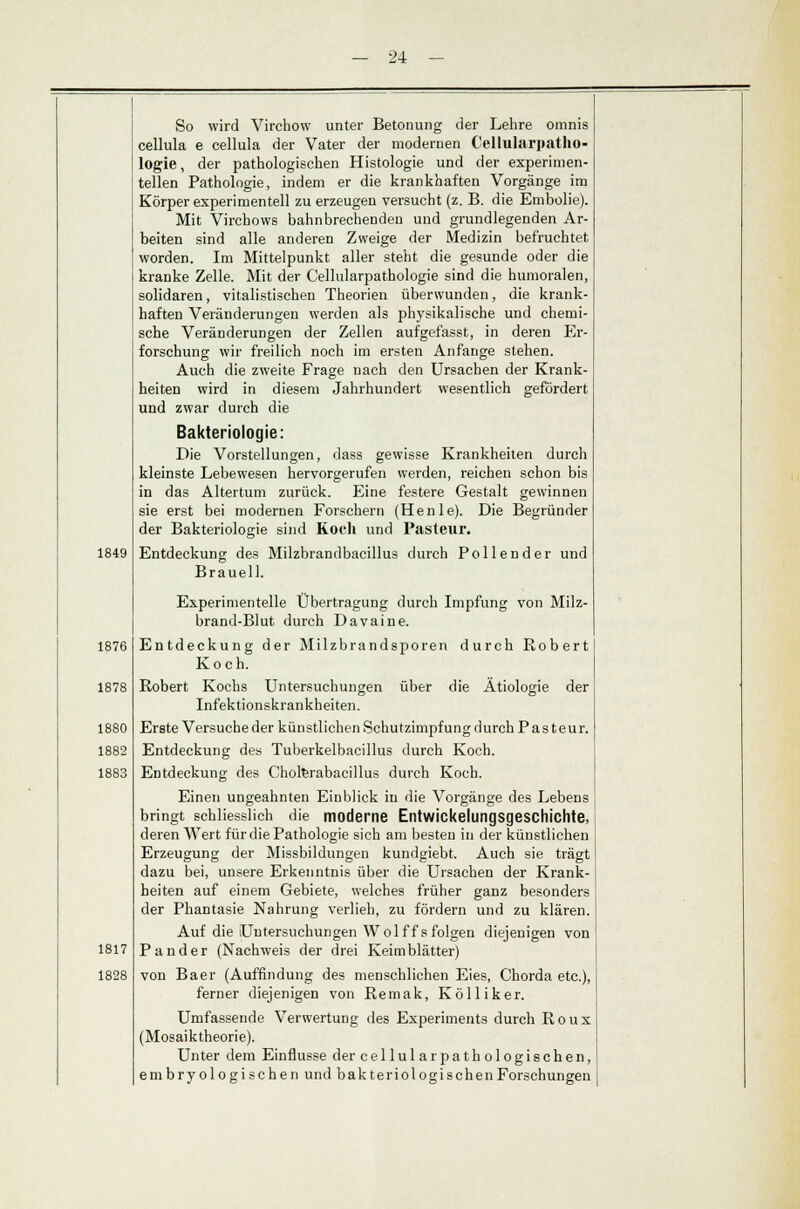1849 1876 1878 1880 1882 1883 1817 1828 — 24 — So wird Virchow unter Betonung der Lehre omnis cellula e cellula der Vater der modernen Cellularpatho- logie, der pathologischen Histologie und der experimen- tellen Pathologie, indem er die krankhaften Vorgänge im Körper experimentell zu erzeugen versucht (z. B. die Embolie). Mit Virchows bahnbrechenden und grundlegenden Ar- beiten sind alle anderen Zweige der Medizin befruchtet worden. Im Mittelpunkt aller steht die gesunde oder die kranke Zelle. Mit der Cellularpathologie sind die humoralen, solidaren, vitalistisehen Theorien überwunden, die krank- haften Veränderungen werden als physikalische und chemi- sche Veränderungen der Zellen aufgefasst, in deren Er- forschung wir freilich noch im ersten Anfange stehen. Auch die zweite Frage nach den Ursachen der Krank- heiten wird in diesem Jahrhundert wesentlich gefördert und zwar durch die Bakteriologie: Die Vorstellungen, dass gewisse Krankheiten durch kleinste Lebewesen hervorgerufen werden, reichen schon bis in das Altertum zurück. Eine festere Gestalt gewinnen sie erst bei modernen Forschern (Henle). Die Begründer der Bakteriologie sind Koch und Pasteur. Entdeckung des Milzbrandbacillus durch Pollen der und Braueil. Experimentelle Übertragung durch Impfung von Milz- brand-Blut durch Davaine. Entdeckung der Milzbrandsporen durch Robert Koch. Robert Kochs Untersuchungen über die Ätiologie der Infektionskrankheiten. Erste Versuche der künstlichen Schutzimpfung durch Pasteur. Entdeckung des Tuberkelbacillus durch Koch. Entdeckung des Cholerabacillus durch Koch. Einen ungeahnten Einblick in die Vorgänge des LebeDs bringt schliesslich die moderne Entwickelungsgeschichte, deren Wert für die Pathologie sich am besten in der künstlichen Erzeugung der Missbildungeu kundgiebt. Auch sie trägt dazu bei, unsere Erkenntnis über die Ursachen der Krank- heiten auf einem Gebiete, welches früher ganz besonders der Phantasie Nahrung verlieh, zu fördern und zu klären. Auf die Untersuchungen Wolf fs folgen diejenigen von P and er (Nachweis der drei Keimblätter) von Baer (Auffindung des menschlichen Eies, Chorda etc.), ferner diejenigen von Remak, Kölliker. Umfassende Verwertung des Experiments durch Roux (Mosaiktheorie). Unter dem Einflüsse der cellularpathologischen, embry ologischen und bakteriologischen Forschungen