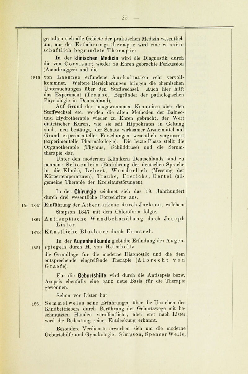 — 20 1819 Um 1845 1867 1873 1851 1861 gestalten sich alle Gebiete der praktischen Medizin wesentlich um, aus der Erfahrungstherapie wird eine wissen- schaftlich begründete Therapie: In der klinischen Medizin wird die Diagnostik durch die von Corvisart wieder zu Ehren gebrachte Perkussion (Auenbrugger) und die von Laennec erfundene Auskultation sehr vervoll- kommnet. Weitere Bereicherungen bringen die chemischen Untersuchungen über den Stoffwechsel. Auch hier hilft das Experiment (Traube, Begründer der pathologischen Physiologie in Deutschland). Auf Grund der neugewonnenen Kenntnisse über den Stoffwechsel etc. werden die alten Methoden der Balueo- und Hydrotherapie wieder zu Ehren gebracht, der Wert diätetischer Kuren, wie sie seit Hippokrates in Geltung sind, neu bestätigt, der Schatz wirksamer Arzneimittel auf Grund experimenteller Forschungen wesentlich vergrössert (experimentelle Pharmakologie). Die letzte Phase stellt die Organotherapie (Thymus, Schilddrüse) und die Serum- therapie dar. Unter den modernen Klinikern Deutschlands sind zu nennen: Schoenlein (Einführung der deutschen Sprache in die Klinik), Lebert, Wunderlich (Messung der Körpertemperaturen), Traube, Frerichs, Oertel (all- gemeine Therapie der Kreislaufstörungen). In der Chirurgie zeichnet sich das 19. Jahrhundert durch drei wesentliche Fortschritte aus. Einführung der Äthernarkose durch Jackson, welchem Simpson 1847 mit dem Chloroform folgte. Antiseptische Wundbehandlung durch Joseph L i s t e r. Künstliche Blutleere durch E s m a r c h. In der Augenheilkunde giebtdie Erfindung des Augen- spiegels durch H. von Helmholtz die Grundlage für die moderne Diagnostik und die dem entsprechende eingreifende Therapie (Albrecht von Gr aef e). Für die Geburtshilfe wird durch die Antisepsis bezw. Asepsis ebenfalls eine ganz neue Basis für die Therapie gewonnen. Schon vor Lister hat Semmelweiss seine Erfahrungen über die Ursachen des Kindbettfiebers durch Berührung der Geburtswege mit be- schmutzten Händen veröffentlicht, aber erst nach Lister wird die Bedeutung seiner Entdeckung erkannt. Besondere Verdienste erwerben sich um die moderne Geburtshilfe und Gynäkologie: Simpson, Spencer Wells,
