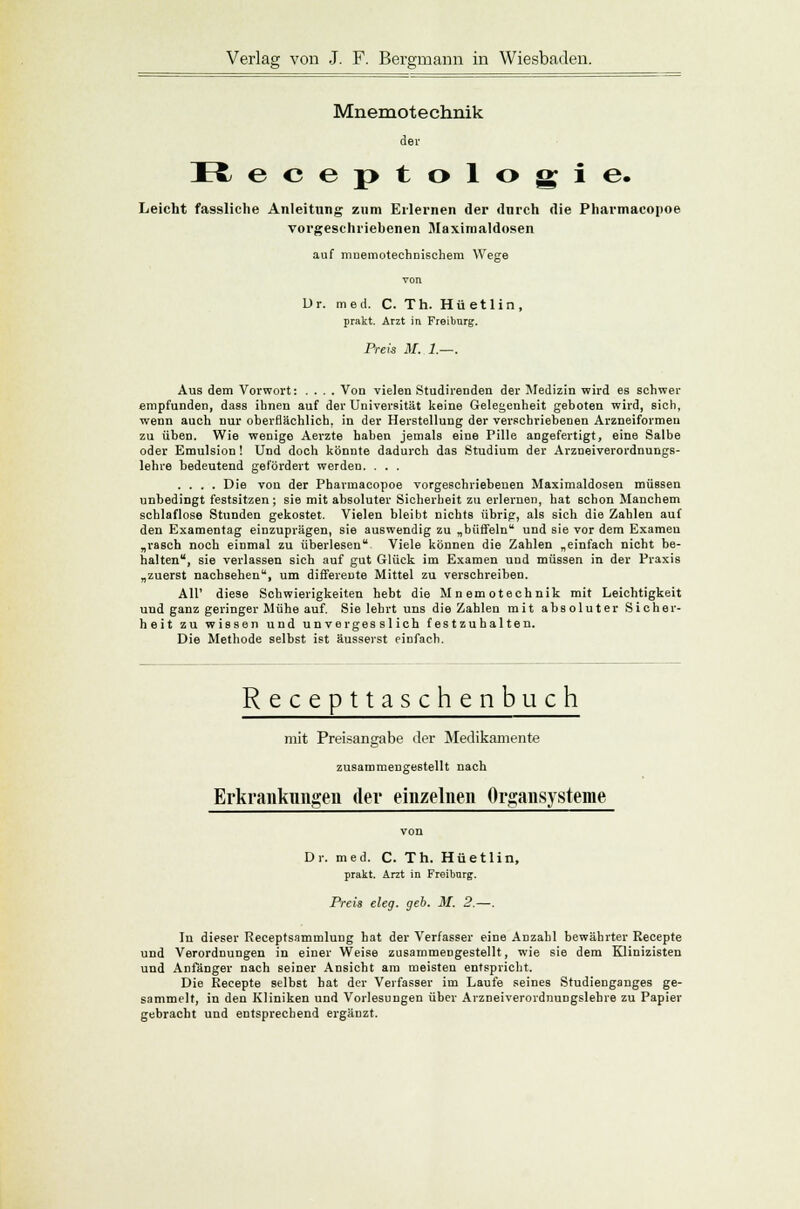 Mnemotechnik der Hj ecej>tologie. Leicht fassliche Anleitung zum Erlernen der durch die Pharmacopoe vorgeschriebenen Maximaldosen auf mnemotechnischem Wege Dr. med. C. Th. Hüetlin, prakt. Arzt in Freibnrg. Preis M. 1.—. Aus dem Vorwort: .... Von vielen Studirenden der Medizin wird es schwer empfunden, dass ihnen auf der Universität keine Gelegenheit geboten wird, sich, wenn auch nur oberflächlich, in der Herstellung der verschriebenen Arzneiformen zu üben. Wie wenige Aerzte haben jemals eine Pille angefertigt, eine Salbe oder Emulsion! Und doch könnte dadurch das Studium der Arzneiverordnungs- lehre bedeutend gefördert werden. . . . .... Die von der Pharmacopoe vorgeschriebenen Maximaldosen müssen unbedingt festsitzen ; sie mit absoluter Sicherheit zu erlernen, hat 6chon Manchem schlaflose Stunden gekostet. Vielen bleibt nichts übrig, als sich die Zahlen auf den Examentag einzuprägen, sie auswendig zu „büffeln und sie vor dem Examen „rasch noch einmal zu überlesen Viele können die Zahlen „einfach nicht be- halten, sie verlassen sich auf gut Glück im Examen und müssen in der Praxis „zuerst nachsehen, um differeute Mittel zu verschreiben. All' diese Schwierigkeiten hebt die Mnemotechnik mit Leichtigkeit uud ganz geringer Mühe auf. Sie lehrt uns die Zahlen mit absoluter Sicher- heit zu wissen und unvergesslich festzuhalten. Die Methode selbst ist äusserst einfach. Recepttaschenbuch mit Preisangabe der Medikamente zusammengestellt nach Erkrankungen der einzelnen Organsysteme Dr. med. C. Th. Hüetlin, prakt. Arzt in Freibnrg. Preis eleg. geb. M. 2.—. In dieser Receptsammlung hat der Verfasser eine Anzahl bewährter Recepte und Verordnungen in einer Weise zusammengestellt, wie sie dem Klinizisten und Anfänger nach seiner Ansicht am meisten entspricht. Die Recepte selbst hat der Verfasser im Laufe seines Studienganges ge- sammelt, in den Kliniken und Vorlesungen über Arzneiverordnungslehre zu Papier gebracht und entsprechend ergänzt.