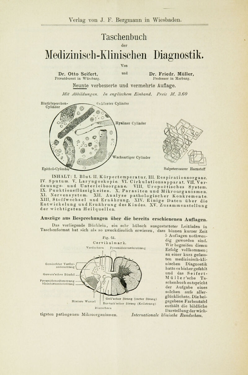Taschenbuch der Medizinisch-Klinischen Diagnostik. Dr. Otto Seifert, Privatdnzent in Würzburg Von und Dr. Friedr. Müller, Professor in Marburg. Neunte verbesserte und vermehrte Auflage. Mit Abbildungen. In englischem Einband. Preis M. 3.60 (ulvoinier Cylinder Hyaliner Cylinder 'Wachsartiger Cylinder Epithel-C; Salpetersaurer Harnstoff INHALT: I. Blut. II. Körpertemperatur. III. Respirationsorgane. IV. Sputum. V. Laryngoskopie. VI. C irkulati onsappar at. VII. Ver- dauungs- und Unt er lei bsorgan e. VIII. Umpoetisches System. IX. Punktionsflüssigkeiten. X. Parasiten und Mikroorganismen. XI. Nervensystem. XII. Analyse pathologischer Konkremente. XIII. Stoffwechs el und Ernährung. XIV. Einige Daten über die Eutwickelung und Ernährung des Kindes. XV. Zusammenstellung der wichtigsten Heilquellen. Auszüge aus Besprechungen über die bereits erschienenen Auflagen. Das vorliegende Büchlein, ein sehr hübsch ausgestatteter Leitfaden iu Taschenformat hat sich als so zweckdienlich erwiesen, dass binnen kurzer Zeit o Auflagen notwen- dig geworden sind. Wir begreifen diesen Erfolg vollkommen; an einer kurz gefass- ten medizinisch-kli- nischen Diagnostik hatte es bisher gefehlt und das Seifert- Mülle r'sche Ta- schenbuch entspricht der Aufgabe eines solchen aufs alier- glücklichste. Die bei- gegebene Farbeutafel enthält die bildliche Darstellung der wich- Internationale klinische Rundschau. Fig. 64. Cervikalmark. Vordei liorri I'yramidenvorderstran Gemischter Vorder ?r Vorder- / ~7. tenstrang \ f/ Gowcrs'acliee Bündel l'yramidenseiten^trang - Kleinliirnseitenslrang Hintere Wurzel Goll'echer Strang (zarter Strang} Burdacli'aclier Strang (Keildtrang) terhorn tigsteu patbogenen Mikroorganismen.