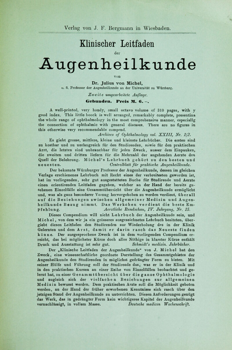 Klinischer Leitfaden der Augenheilkunde von Dr. Julius von Michel, o. ö. Professor der Augenheilkunde an der Universität zn Warzburg. Zweite umgearbeitete Auflage. Gebäuden. Preis M. 6. -. A well-printed, very handy, umall octavo volume of 310 pages, with y good index. This little boock is well arranged, remarkably complete, presentina the whole ränge of ophthalmology in the most comprehensive manner, especiallg the connection of Ophthalmie with general diseases. There are no figures in this otherwise very recommendable eompend. Arehives of Ophthalmologe/ vol. XXIII, Nr. Ij2. Es giebt grosse, mittlere, kleine und kleinste Lehrbücher. Die ersten sind zu kostbar und zu umfangreich für den Studirenden, sowie für den praktischen Arzt, die letzten sind unbrauchbar für jeden Zweck, ausser dem Einpauken, die zweiten und dritten liefern für die Mehrzahl der angehenden Aerzte den Quell der Belehrung. Michel's Lehrbuch gehört zu den besten und neuesten. Centralblatt für praktische Augenheilkunde. Der bekannte Würzburger Professor der Augenheilkunde, dessen im gleichen Verlage erschienenes Lehrbuch mit Recht eines der verbreitesten geworden ist, hat im vorliegenden, sehr gut ausgestatteten Buche für Studirende und Aerzte einen orientirenden Leitfaden gegeben, welcher an der Hand der bereits ge- sehenen Einzelfälle eine Gesammtübersicht über die Augenheilkunde ermöglicht und, was als ganz besonderer Vorzug hervorgehoben zu werden verdient, überall auf die Beziehungen zwischen allgemeiner Medizin und Augen- heilkunde Bezug nimmt. Das Werkchen verdient die beste Em- pfehlung. Aerztliche Rundschau, IV. Jahrgang, Nr. 15. Dieses Compendium will nicht Lehrbuch der Augenheilkunde sein, und Michel, von dem wir ja ein grösseres ausgezeichnetes Lehrbuch besitzten, über- giebt diesen Leitfaden den Studirenden zur Wiederholung des in der Klinik Gelernten und dem Arzt, damit er darin rasch das Neueste finden könne. Der ausgesprochene Zweck ist in dem vorliegenden Compendium er- reicht, das bei möglichster Kürze doch alles Nöthige in klarster Kürze enthält Druck und Ausstattung ist sehr gut. Schmidt's medizin. Jahrbücher. Der „Klinische Leitfaden der Augenheilkunde von J. Michel hat den Zweck, eine wissenschaftliche geordnete Darstellung des Gesammtgebietes der Augenheilkunde den Studirenden in möglichst gedrängter Form zu bieten. Mit seiner Hülfe und Führuüg soll der Studirende das, was er in der Klinik und in den praktischen Kursen an einer Reihe von Einzelfällen beobachtet und ge- lernt hat, zu einer Gesammt über sieht über dieganzeOphthalmologie und zugleich sich der vielfachen Beziehungen zur allgemeinen Medizin bewusst werden. Dem praktischen Arzte soll die Möglichkeit geboten werden, an der Hand der früher erworbenen Kenntnisse sich raäch über den jetzigen Stand der Augenheilkunde zu unterrichten. Diesen Anforderungen genügt das Werk, das in gedrängter Form kein wichtigeres Kapitel der Augenheilkunde vernachlässigt, in vollem Masse. Deutsche medizin Wochenschrift.