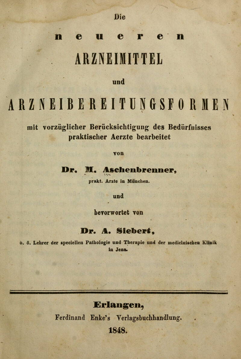 Die neueren ARZNEIMITTEL und ARZNEIBEREITUMSFORMEN mit vorzüglicher Berücksichtigung des Bedürfnisses praktischer Aerzte bearbeitet Ton Dr. M. Aschen brenn er, prakt. Arzte in München. und bevorw ortet von ör. A. Siebert, ö. ö. Lehrer der speciellen Pathologie und Therapie und der mediciniscben Klinik in Jena. Erlangen, Ferdinand Enke's Verlagsbuchhandlung. 1848.