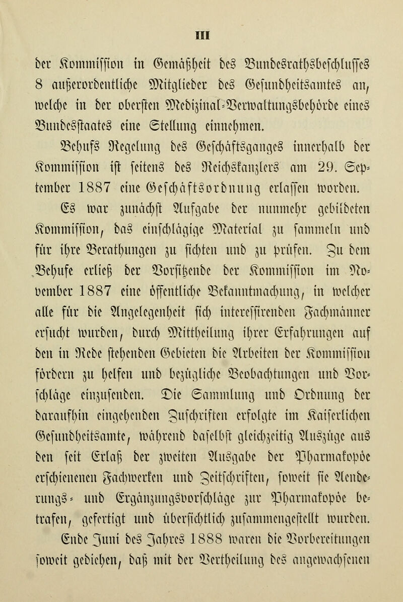 ber ^ommiffton in ©cmä^cit be§ S3unbc8rat!)§befcbluffc§ 8 aujjerorbentlicbe Sjftitglieber bc§ ©e(unbl)eit§amtc§ an, ioclcl)e in bcr oberjtcn ^ebi$ina(^crmaltung§bcfy6rbe einc§ S3imbc8ftaate§ eine Stellung einnehmen. S3el)uf§ Siegelung be§ ©efcfyäft3gangc§ innerhalb ber ^ommiffion ijt fcttcnS be§ SReid^fanjlerg am 29. 6cp* tcmbcr 1887 eine ©cfcfyäft§orbnung erlaffen korben. (£8 toar jundd^p Aufgabe ber nunmehr gebilbeten föommtfjton, ba§ eiu[cl)lägige Material p fammcln unb für ifyre Verätzungen p fixten unb ^u prüfen, gu beut JScfyufe erlief ber 93orft|enbe ber 3vommifjion im 5to= bembet 1887 eine öffentliche Scfanntmacfyimg, in toelcfyer alle für bk Angelegenheit ftd) intereffirenben gadmtänncr erfud)t tmirben, burct) 9ftittbcilung ifyrcr Erfahrungen auf ben in *ftcbe jtcfycnbcn ©cbicten bic Arbeiten bcr ^ommifjiDit förbern 311 Reifen unb bqüglicfye ^Beobachtungen unb 33or- (d)ldge einpfenben. SDtc 6ammlung unb Orbnung bcr baraufl)in eingcl)cuben gufcfyrtften erfolgte im taifcrlict)cn ©cfunbfyeitSamtc, toäfyrcnb bafclbjt gleichzeitig Anfüge au§ ben feit Qsrlajj ber Reiten Aufgabe ber *pbarmafopöe crfcfyicucncn gaebmerfen unb geitfe^rtften, fotoeit jic 5lcnbc* rungS* unb (ErgänpmgSoorfcblägc pt *pl)annafopöc be= trafen, gefertigt unb überficl)tlicl) pfammengcftcllt imirbcn. (Enbe 3uni bc§ 3al)rc3 1888 toaten bie Vorbereitungen fotpeit gebieten, baji mit ber Verkeilung be§ angelaufenen