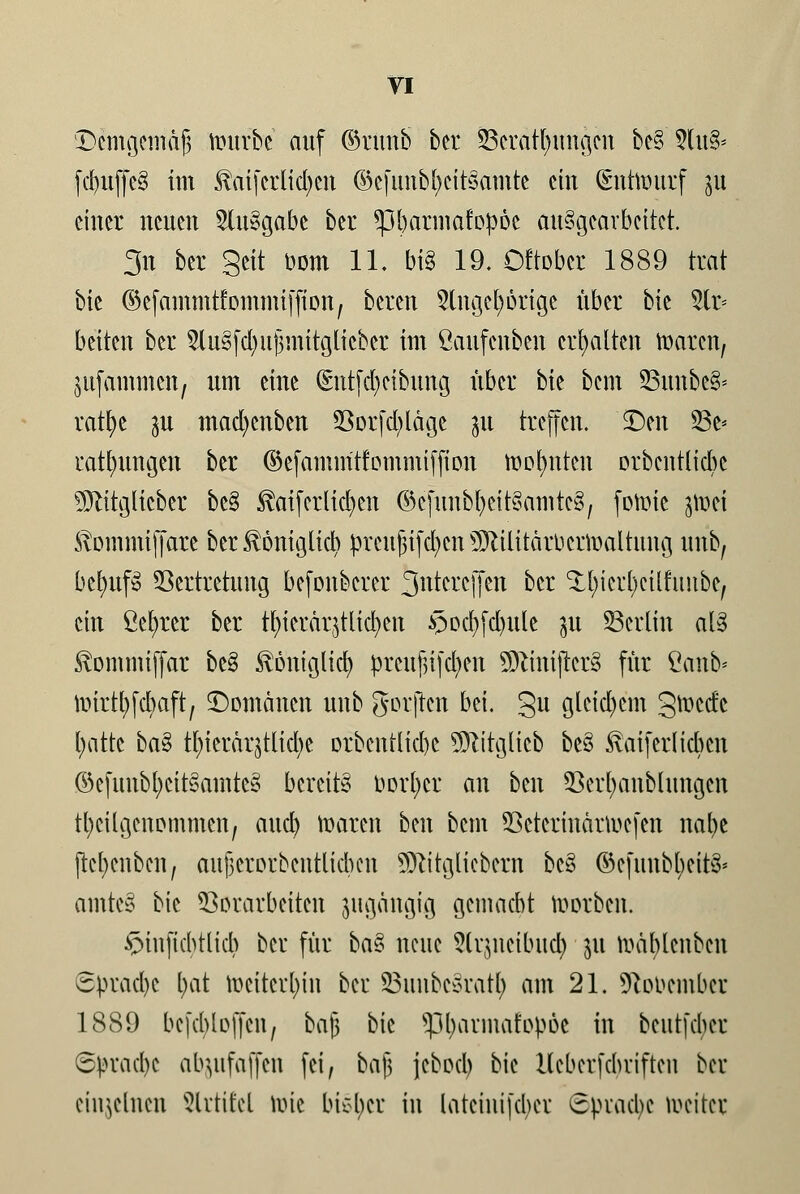 Bcmgemajj roufbe auf ©runb bcr Verätzungen bc§5(u& fcbuffcS im $ai[crlid)cn ©cfunb^citsamtc ein Entwurf p einer neuen 2lu8gabe ber *pt)armafop6c ausgearbeitet. 3n ber Seit Dorn 11. big 19. Oftobcr 1889 trat bie ©efammtfommtffton, beren 2lngeE)orige über bie 5tr= betten ber SluSfdjujjmttglteber int ßaufenben erhalten Barett, jufammen, um eine (Entfcfyetbung über bk bem SBunbeB- ratfye p mad)cnben 93orfdjläge ju treffen. Ben 23e* ratfntngett ber ©efammtfommifjton roofynten orbeutlicbe ÜÖtttglieber be§ $aif erliefen ©cftmbtjcitSamteg, fowic jwei Stommtffare ber ^onigtia) prcuJ3ifd)cn Militärverwaltung unb, be^ufS Vertretung befonberer ^ntereffen bcr ^icrfycttfimbc, ein ßefyrer ber tfyterarjtltcfyen *3ocljfd)ule p Berlin al§ Svontmiffar be§ Svöniglia) preujHfdjen ÜftmijrerS für Öattb* iinrt^fcbaft; Bomäncn unb gorften bei. gu gleichem gwede t;attc ba§ tl)ierärjtlia)e orbcntlicbc Mitglicb be§ fönferlicben ©cfunbt)ctt3amtc§ bereite borget an ben Verl)anblungcn teilgenommen, aucl) waren ben bem Vcterinärwefen nal)e ftcfycnbcn, aufjcrorbcntlicbcn Mitgliebcrn bc§ ©efmtbt;eit^ amte§ bie Vorarbeiten pgängig gemacht rootben, ^iuftchtlicb bcr für ba§ neue 5lr(meibucl) ju Wäfylenbcn ■Sprache l)at weiterhin bcr SBuubcsraty am 21. SRobembct 1889 bcjcbloffcn, bajj bie sßfyatmafopöe in beutfeher 6ürad)c atyufaffen fei, bajj jcbocl) bie Hcberfcbviftcn ber einzelnen Slrtifel wie bieder in larciiiifcbci cpvacbc weiter