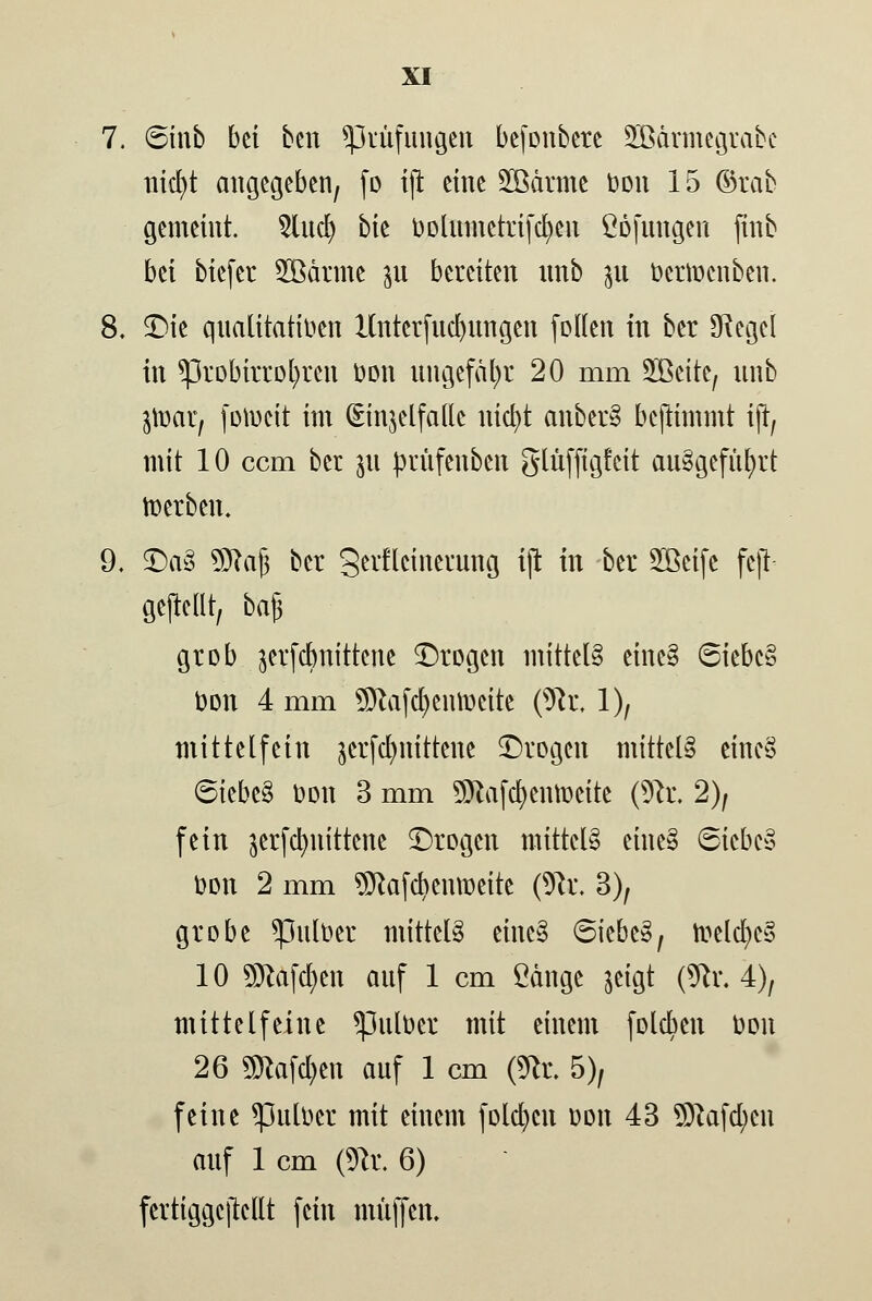 7. 6inb bti ben ^Prüfungen befonbere SBdrmegrabc nicfyt angegeben, fo ift eine SBdrmc bon 15 ©rab gemeint. 5lud) bk bolumetrifcfyen Cbfungen finb bti biefer SBärmc ^u bereiten nnb 311 bertoenben. 8. <Die qualitativen Hnterfucbungen foflen in ber *Kegel in *probirrol)ren bon ungefähr 20 mm 2Beite; nnb jtüar, fotucit im (Einzelfalle nicfyt anber3 benimmt ift, mit 10 cem ber 511 prnfenben ginffigfeit ausgeführt toerben. 9. £>a3 Sttajj ber gerfleinerung ift in ber 2ßcifc feft- gejMlt, ba§ grob jerfebnittene ^Drogen mittel einc§ 6iebe§ bon 4 mm SJtafcfyentoette (9tr, 1), mittelfein jerfd^nittene ^Drogen mittel^ eine§ 6iebe3 bon 3 mm SDtafcfyentoette (9fr. 2), fein jerfc^nittene £)rogen mittels eine§ 6iebe§ bon 2 mm ^Rafc^enmeite (9fr. 3), grobe spulber mittete einc§ 6iebeS; ft>elcl)e§ 10 SDlafdjen auf 1 cm £änge jeigt (9fr. 4), mittelfeine spulbet mit einem foleben bon 26 «Slawen auf 1 cm (9fr. 5), feine *pulbet mit einem folgen bon 43 9ftafd;en auf 1 cm (9fr. 6) fertiggcftcllt fein muffen.