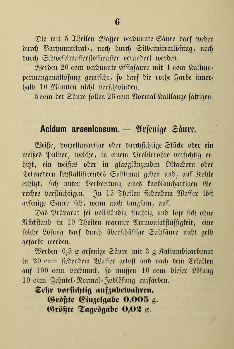£)ie mit 5 Reiten SBaffcr üerbünntc ©äure barf lieber burdj SBartyumnttrat*, nocfy burd) ©ilkrtiirratlöfung, noefy burd) ©c^tocfettoafferjtoffmaffer tieränbcrt derben. Sßerben 20 ccm ttcrbümite (Efftgfäure mit 1 ccin Valium* pcrmanganattöfung gemifcfyt, fo barf bie rotfye garbe inner* f)aib 10 Ginnten ntd)t berfc$tirinbeit. 5ccin ber ©äure [ollen 26 ccm SRormal^aülaucje fättigen. Acidum arsenicosum. — Slrfchtge ©dure. Söeiße, por^eUanartige ober burd)ftd)tige ©tüde ober ein tr>eiJ3e§ *pufoer, toelcfye, in einem *probirrof)re üorfiefytig er* fytyt, ein n)ei(3e§ ober in gta^glän^enben öftacbern ober Xetraebem frfyjMlifireubeä ©uMintat geben unb, auf ftofyk ixfy%t) ftdC; nnter 95cr0reituttg eineä fnobtaudjartigen %i< rudjeS uerftttd)ttgen. 311 15 Streiten fiebenbent SBaffcr Cöft arfenige ©äure ftdC>/ töewt and) (angfant, auf. £)a§ Präparat fei DoEjiänbig flüd)tig unb (öfe fiel) ohne JKüdjranb in 10 %fytikn loanner 5lmntoniaff(üffigfeit; eine fo(d)e Cöfung barf burd) überfd)üfftge ©a^fäure tticfyt gelb gefärbt werben. 3Scrbcn 0,5 g arfenige Säure mit 3 g SMiumbicarbonat in 20 ccm ficbeitbem üffiaffer gelöft unb nad) beut Srfalten auf 100 ccm oerbünut, fo muffen 10 ccm biefer ßöfung 10 ccm gcfmtcl* Normal*3°MDfung entfärben. @efjr twrftcfjtuj ftttf$ttfteit>a!)?e!t« (^töf|te (§ht$tl$abc 0,005 g. (Profite SagcSöa&c 0,03 g.