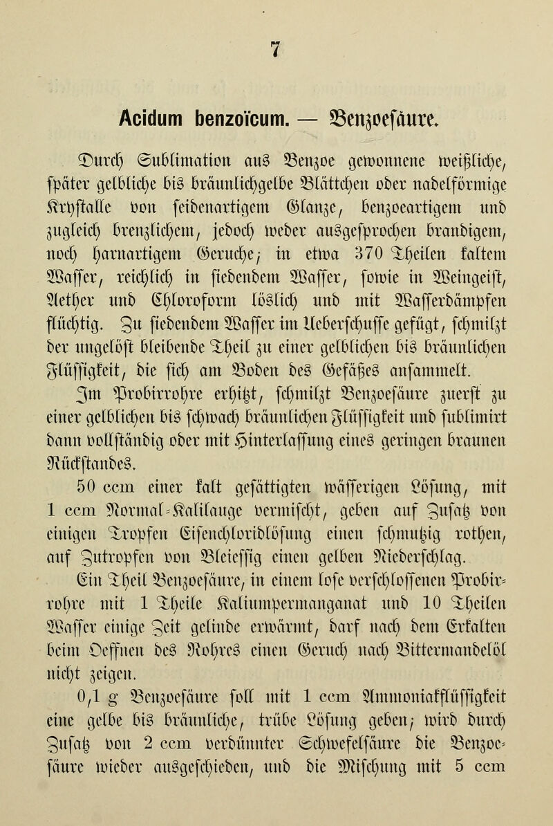 Acidum benzoi'cum. — *8ensoefäure* £)urcr) (Sublimation au3 Sen^oe gewonnene meipcrje, fpäter gelbliche bi§ brauttlicr)gelbe Statteten ober nabeiförmige Krfyftalte Oon feibenartigem ©lan^e, ben^oeartigem imb gugleidj bren^li^em, jebod) meber au3gefürocl)en branbigem, nod) l;arnartigem ©eruc^c; in dtoa 370 Streiten Mtem 2öaffer7 reiepd) in fiebenbem Sßaffer, fomie in SBemgeift, 2letf)er imb Chloroform lö§lid) nnb mit SBafferbämtifen flüchtig. 3« fiebenbem Söaffer im lleberfc^uffe gefügt, fc^tnitgt ber ungelöft bleibenbe Streit 31t einer gelblichen bi3 bräunlichen glüffigfeit, bk ficb> am 23oben be§ ©efdJ3e£ anfammelt. 3m *probirrol)re erlügt, fd)mil^t 33enjoefaure ^uerjt $u einer gelblichen bi3 fcfymad) bräunlichen glüffigfeit nnb fubtimirt bann oollftänbig ober mit £>interlaffung eine§ geringen brannen «RMjtanbeg. 50 cem einer falt gefättigten mäfferigen £öfung7 mit 1 cem Normal Kalilauge öermtfdjt, geben auf Sufaij oon einigen Kröpfen (£ifend)loriblöfung einen fdjmu|ig rotten, auf 3utropfen Oon 33lcieffig einen gelben 9?ieberfd)lag. (Ein ^f eil ^Benjoefäure, in einem lofe oerfd^loffcncn *probh> rol)re mit 1 %l)eile Kaliumpermanganat nnb 10 feilen SBaffcr einige §eit gelinbe ermannt, barf naef) bent (Ertaltcn beim Oeffnen be§ 9iot>re3 einen ©crud) nacl) 33ittermanbclöl ntcl)t geigen. 0,1 g 23ettgoefdute folt mit 1 cem 3lmntoniatflüfftgfeit eine gelbe big bräunlichem trübe £öfung geben/ nürb buxä) 3ufatj oon 2 cem oerbünnter ©cfymefelfäure bie SSengoc* fäurc uueber auSgefcfyieben, nnb bie SDtfftfnmg mit 5 cem