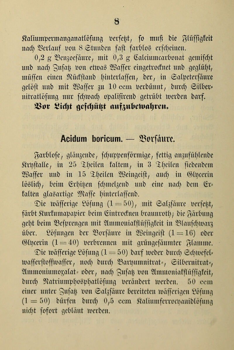 ®aliumpermanganatlofung üerfe^t, fo muß bie glüfftgfeit nad) ©erlauf üon 8 ©tunben faft farblos evfdjemeu. 0,2 g SSengbefdure, utit 0,3 g (Calciumcarbonat gemifdjt unb nad) 3ufafe öott cttoaS SBaffer eingetrocfnet unb geglüht, muffen einen 9M(fftanb hinter (äffen, ber, in 6alOeterfäure gelöft unb mit SBaffer 31t 10 cem oerbünnt, burd) ©Über* nitrattöfung nur fdjtoad) opaltfirenb getrübt derben barf. Acidum boricum. — Sotfanre* garblofe, glänjenbe, fdmppenförmige, fettig anmfü()lenbe $rfyjtal(e, in 25 feilen faltem, in 3 feilen ftebenbem 2öaffer unb in 15 feilen SBeingetjt, aud) in ©Itycerin iöüitf), beim (Ertntjen fd)me^ettb unb eine nad) bem £r* falten glasartige klaffe l)interlaffenb. $)ie toäfferige ßöfung (1 = 50), mit ©aljfäure oerfefct, färbt ^urfumapapier beim (Smtrocfnen braunrot^; bie gärbmig gefyt beim 33efprengen mit Slntmoniafflüfftgfeit in Slaufdjföarä über. Cbfungeu ber 53orfäure in Sßeingetft (1 = 16) ober (Mtycerin (1 = 40) oerbrennen mit grüngefäumter glamme. <Die toäfferige ßöfung (1 = 50) barf ioeber burd) (Sdjiuefel* ioafferjtoffioaffcr, nod) burd) 23aü)nmnitrat*, ©ilbernittat», ?lmntomumor,alat* ober, nad) gufa^ öpn 9lmmoniafflüffigt'rit, bnrd) 9uitrtnmpt)o3pt)atl5fung Oeränbert werben. 50 ecm einer unter Sufafc öon ©a^faurc bereiteten toafferigen Öofung (1 = 50) bürfen bnrd) 0,5 cem ßaltiunferwcnamblöfung nid)t fofort gebläut werben.