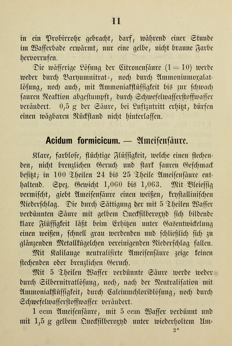 in ein *probirroI)r gebracht, barf, Wäfyrenb einer Stunbe im Söafferbabe erwärmt, nur eine gelbe, nid)t braune garbe hervorrufen. £)ie wäjfcrige Ööfung bcr (utronenfäure (1 = 10) werbe Weber burd) SSarlmmnitrat*, nod) burd) 5lmmoniumor,a(at* (öfung, nod) aud), mit 5lmmoutaff[üffigfeit bi§ inx fd)Unul) fauren 9fteaftien abgeftumpft, burd) @d)Wefelwaffer|loffwaffcr öeränbert. 0,5 g ber Säure, bei Luftzutritt er^t, bürfen einen wägbaren Oiüdftanb uict)t Ijinterlaffcn. Acidum formicicum. — SImeifenfAure. SHare, farMofe, f(üd)tige glüffigteit, todfyt einen fted)en* ben, nid)t bretuttd)en ©erudj unb jtarf fauren ©efdmtad befifet; in 100 Reiten 24 big 25 <tyixk 3lmetfenfäure cnt* I)altenb. Spe^. ©ewid)t 1,060 bi§ 1,063. mit Steieffig r>crmifd)t, giebt 2lmeifenfäure einen Weifjen, frl)fta[linifd)en 9tteberfd)(ag. $He burd) (Sättigung ber mit 5 Reiten SBaffer ücrbünnten Säure mit gelbem Ouetffi(bero£t)b fid) bübeube Kare glüfftgfeit lägt beim (£r[)t|en unter ©a3entwide(ung einen weifen, fd)neE grau werbenbcn unb fd)(iej3(id) fid) gtt giän^enben 9Neta0ruge(d)en Oereinigenbcn 9iicberfd)lag fallen. Mit Kalilauge neutratiftrte 5(meifenfäure $cige feinen jted)enben ober bren^id)en ©erud). Wlit 5 feilen 5ßaffer ocvbünnte Säure werbe Weber burd) SUbernitratlöfung, nod), nad) ber 9ieutralifation mit 2lmmoniaff(üfftgfeit, bnrd) Ga(ciunid)[orib(öfung, nod) burd) Sd)WefelWafferftoffwajfer oevänbert. 1 cem Slmeifenfäure, mit 5 cem SBaffer oerbünnt unb mit 1,5 g gelbem Ouectfilberoj;t)b unter miebcrfyoltent Um-