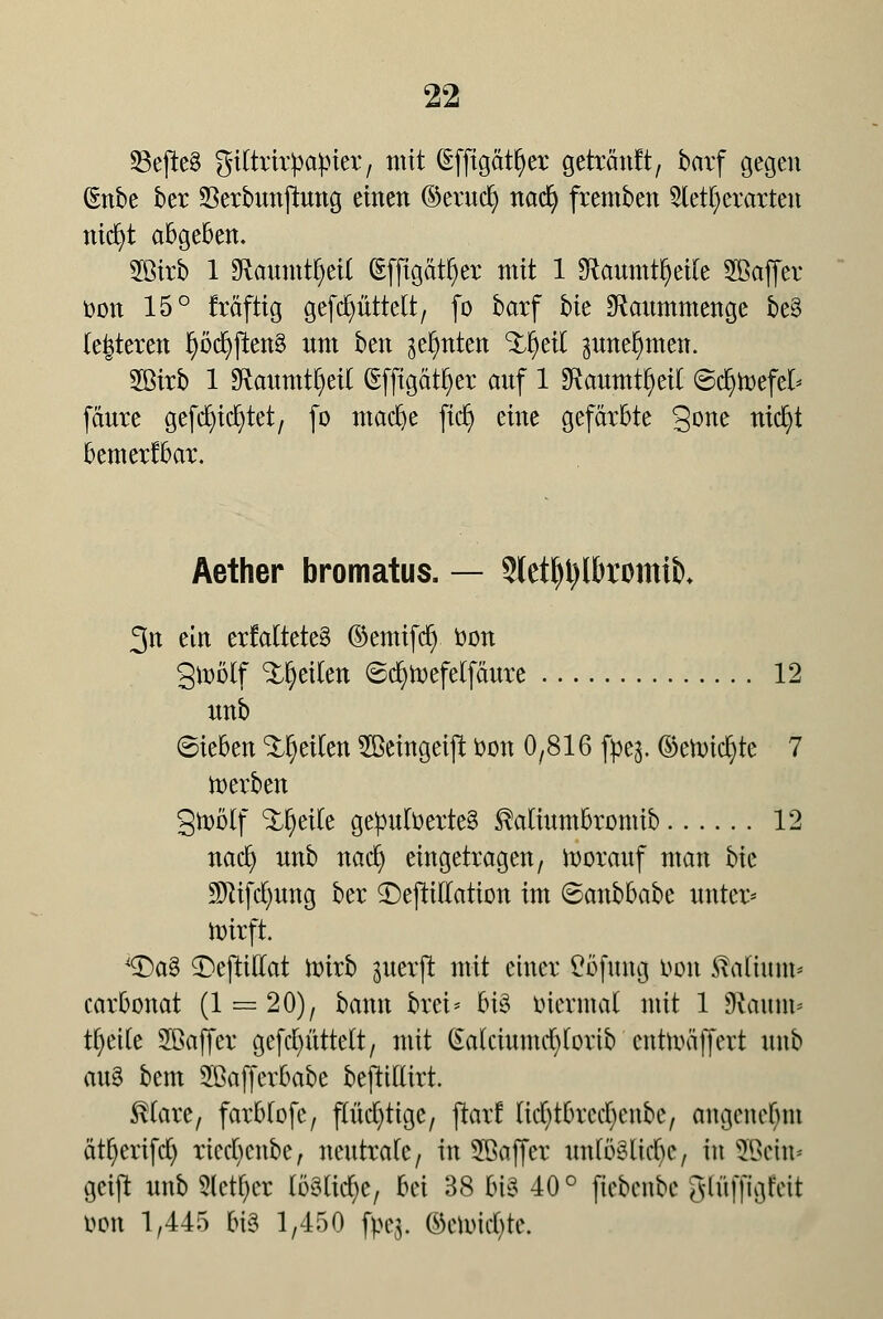 23ejle8 giCtrirpapier, taxit (Effigätfyer getränft, barf gegen ßnbe ber 23erbnnjrnng einen ©erncfy nad) fremben 2lett)erarten nid)t abgeben. 2ßirb 1 SRaumtljeil (Effigätfyer mit 1 SRaumt^cilc SBaffer Don 15° träfttg gefdjüttett, (o barf bk SRanmmenge be§ ie|teren J)öd)ften8 nm ben geentert %f)üi pne^men. 2Birb 1 Sftaumtljetf (Sffigätfyer attf 1 *Ranmtl)eit ©cfyrcefet* fäure gefd^tc^tet, (o madje fiel) eine gefärbte §one titelt bemerkbar. Äether bromatus. — Sletytylbromib» 3n ein erMtete§ ©emtfdj. öon gwolf feilen ©djtoefelfäure 12 «nb ©ieben feilen 5ßeingeiffc t>on 0,816 fpe$. ©etr-icfyte 7 derben gmölf %f)tik gepufoerteS SMinmbromib 12 nad) nnb naefy eingetragen, vorauf man bie Sfttfcfynng ber 3>jtiriation im ©anbbabe unter* wirft. *Da3 £>ejtiHat wirb ^iterjl mit einer £ofnng t>on ftafhun* carbonat (1 = 20), bann brei* bi3 biennal mit 1 SKaum* tfyette Sßaffer gefdrittelt, mit (Eakinmcfytortb enttoaffert nnb an§ bem Sßafferbabe beftiüirt. $(are, farbtofe, flüchtige, ftarf licfytbrecfyenbe, angenebni ät^erifd) riccfycnbe, neutrale, in 28a ff er nnföSücbc, in SBera* getft nnb Sieger löSlicfye, bei 38 6i8 40° ftebenbe glnffigfctt öon 1,445 m 1,450 fpeg. ©ettrid&te.