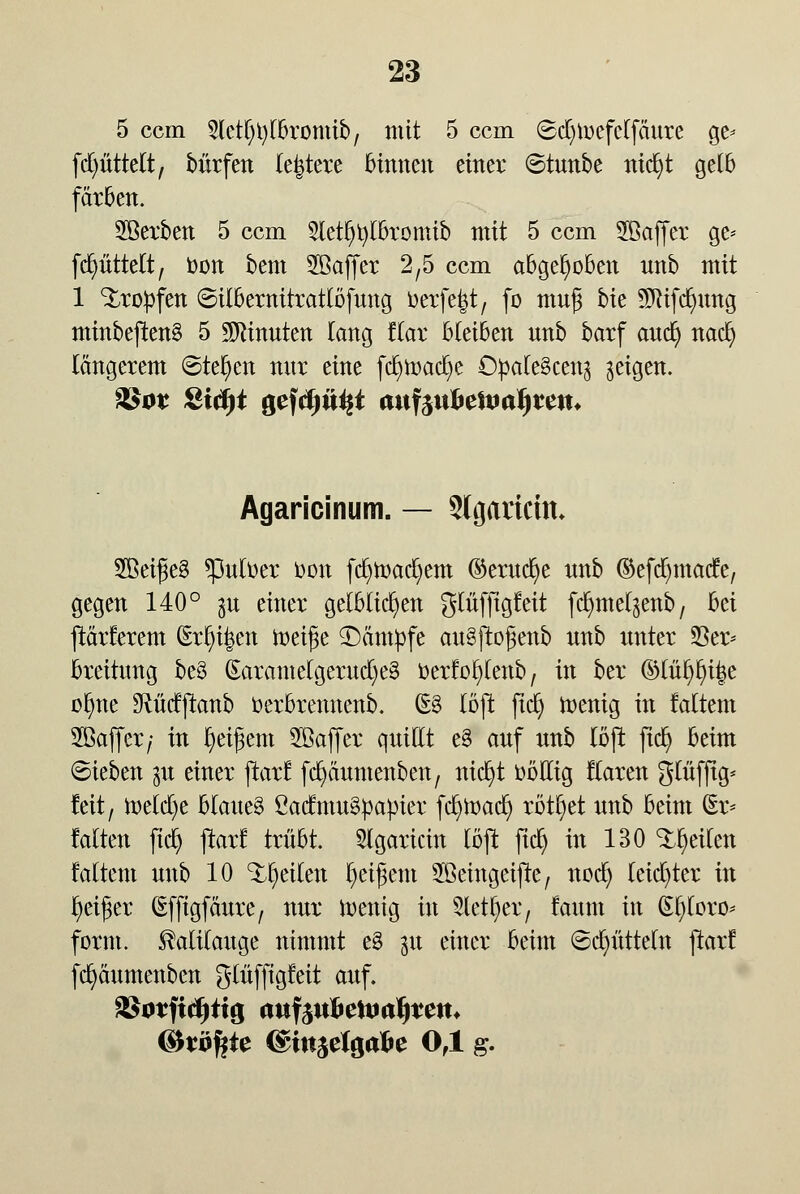 5 ccm ^Ictl^lbromib, mit 5 ccm ©djtoefclfäure ge* [Rüttelt, bürfen leitete binnen einer ©tunbe ntcfyt gelb färben. Söerben 5 ccm 3letI)tyK>romtb mit 5 ccm 5ßaffer ge* fcfyitttelt, toon bem Söaffer 2,5 ccm abgehoben nnb mit 1 tropfen 6ilbernitratlöfung ijerfe|t, fo muß bie Sfötfdjung minbeßen§ 5 Minuten Tang Kar bleiben nnb barf and) naefy längerem ©teljcn nnr eine fei^mac^e O^afeöceitg geigen. Agaricinum. — Slgaricüt 2Bei£e§ *pufoer r-on fcfytr-acfyem ©erucfye nnb ©efdjmatfe, gegen 140° $u einer gelblichen glnfftgleit fcfymel^enb, M ftärferem (Eriken meifie ^Dämpfe auSftogenb nnb unter 23er* breitung be§ (Earamelgerucl)e§ üerf ol)lenb, in ber ©lül>l)i|e olme ^Rücfftanb üerbrennenb. (§£ löjt fiel} wenig in faltent 2öaffer; in Reifem Sßaffer quillt e§ auf nnb löjt jtd) beim (Sieben gu einer ftarf fcfyäumenben, nicfyt DbHig flaren glüfftg* feit, welche blauet ßacfmuSpapier fcfywacf) rottet nnb beim (Er* falten ftd) jlarf trübt. 3lgaricin löjt ftcfy in 130 feilen faltent nnb 10 feilen fyeifjem Sßeittgeifte, nod) leichter in Reifer (Sfftgfäure, nur wenig in Sletfjer, faum in (El)loro* form. Kalilauge nimmt e§ 31t einer beim Schütteln ftarf fcfyäumenben glüffigfeit auf. Sßotfidjiig anfyiihc\mi)tciu (&X0%te (&in$efyäbe 0,1 g.