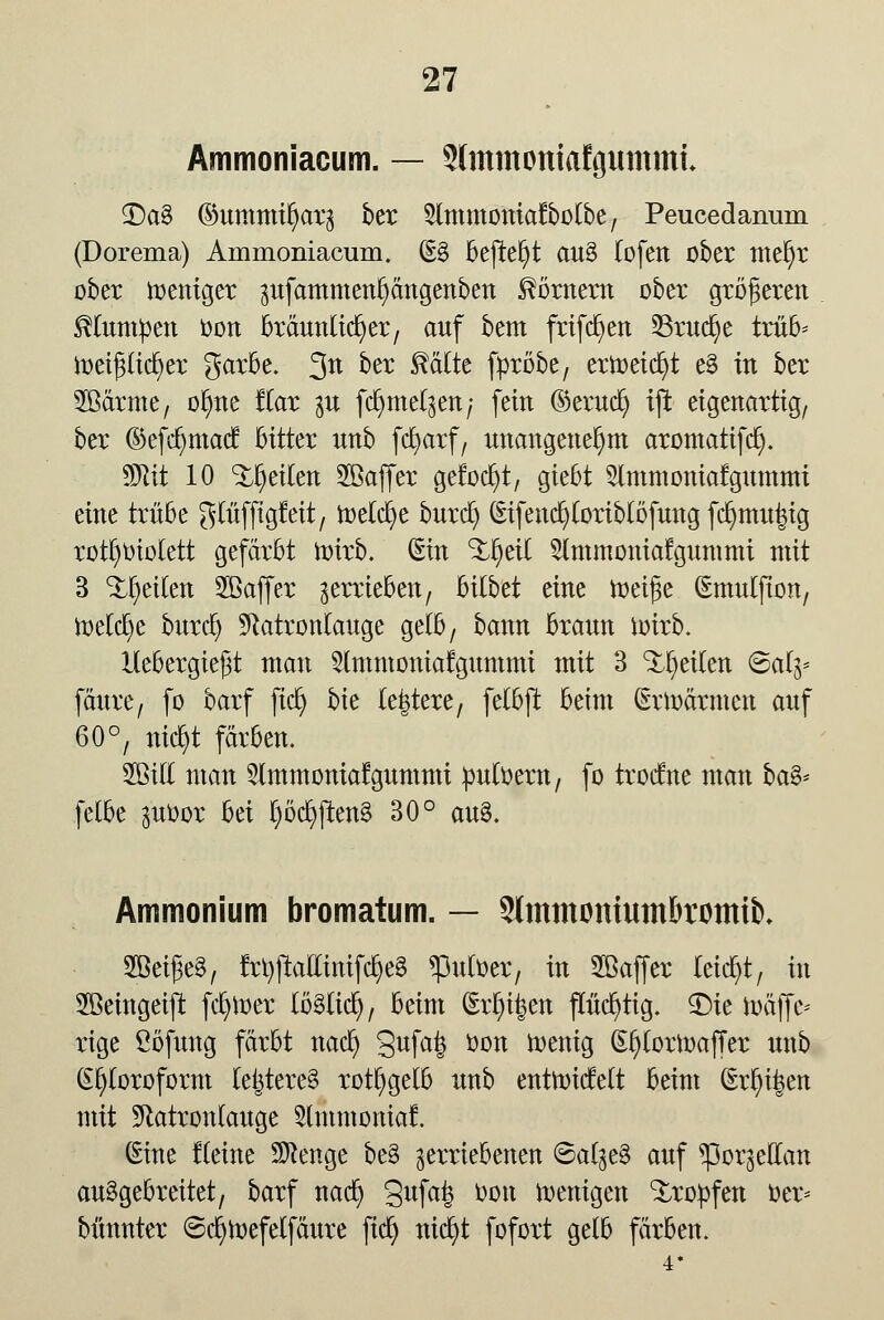 Ammoniacum. — Slmmottiafgunttni <£>a% ©ummt^arj ber 5lmmoniafbolbe, Peucedanum (Dorema) Ammoniacum. (E3 befielt au§ lofen ober mel)r ober Weniger pfammctipttgenbcn Moment ober größeren klumpen oon bräunlicher, auf bem frifc^en 53rud)e trüb* föeipdjer garbe. 3tt üer ^^Ite fpröbe, erweicht e§ in ber 2ßärme, olme Kar $u fdjme^ert; fein ©erucfy iß eigenartig, ber ©efdmtad hitkx nnb fcfyarf, unangenehm aromatifd). Wlit 10 feilen Söaffer gelocht, giebt Slmtnoniatgummi eine trübe glüfftgMt, melcfye burd) (Eifencfyloriblöfung fd>mu£ig rotfyotolett gefärbt mirb. (Ein %$äl 5lmmoniatgummi mit 3 feilen Sföaffer verrieben, bilbet eine meige (Emulfton, ir>eld)e burrf) Natronlauge gelb, bann braun ioirb. Hebergießt man 5lmmoniafgummi mit 3 feilen Sa% fäure, fo barf fiel) bie ledere, felbft beim (Erwärmen auf 60°, nict/t färben. 2öill man Slmmoniafgummi puloern, fo trodne man ba& felbe ^uoor bä l)öcb;jten§ 30° au8. Ammonium bromatum. — SlmmMtiumbromtb. 2BeiJ3e§, frl)jtaEinifcl}e§ ^mloer, in Sßaffer leid)t, in Sßeingeift fcb/tt>er lö3licr), beim (Erl)i|en flücr)tig. ^Dic toäffe* rige ßöfung färbt nacb; 3ufa6 üott wenig (Eljlorloaffer unb Chloroform leijtere§ rotfygelb unb entnridelt beim (Eriken mit Natronlauge 5lmmomaf. (Eine fleine Stenge be§ verriebenen ©al$e§ auf ^porgellan ausgebreitet, barf nad) 3ufafe öon wenigen tropfen oer* bünnter ©cljtoefelfäure fief) nieb/t fofort gelb färben. •i*