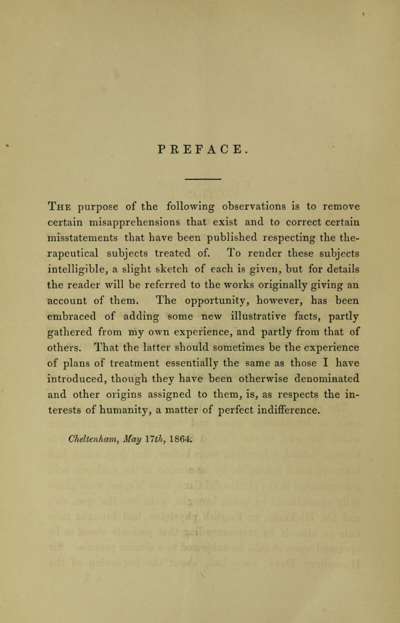 PREFACE The purpose of the following observations is to remove certain misapprehensions that exist and to correct certain misstatements that have been published respecting the the- rapeutical subjects treated of. To render these subjects intelligible, a slight sketch of each is given, but for details the reader will be referred to the works originally giving an account of them. The opportunity, however, has been embraced of adding some new illustrative facts, partly gathered from my own experience, and partly from that of others. That the latter should sometimes be the experience of plans of treatment essentially the same as those I have introduced, though they have been otherwise denominated and other origins assigned to them, is, as respects the in- terests of humanity, a matter of perfect indifference. Cheltenham, May Ylth, 1864.