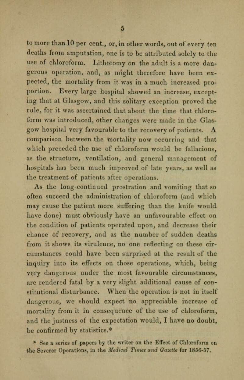 deaths from amputation, one is to be attributed solely to the use of chloroform. Lithotomy on the adult is a more dan- gerous operation, and, as might therefore have been ex- pected, the mortality from it was in a much increased pro- portion. Every large hospital showed an increase, except- ing that at Glasgow, and this solitary exception proved the rule, for it was ascertained that about the time that chloro- form was introduced, other changes were made in the Glas- gow hospital very favourable to the recovery of patients. A comparison between the mortality now occurring and that which preceded the use of chloroform would be fallacious, as the structure, ventilation, and general management of hospitals has been much improved of late years, as well as the treatment of patients after operations. As the long-continued prostration and vomiting that so often succeed the administration of chloroform (and which may cause the patient more suffering than the knife would have done) must obviously have an unfavourable effect on the condition of patients operated upon, and decrease their chance of recovery, and as the number of sudden deaths from it shows its virulence, no one reflecting on these cir- cumstances could have been surprised at the result of the inquiry into its effects on those operations, which, being very dangerous under the most favourable circumstances, arc rendered fatal by a very slight additional cause of con- stitutional disturbance. When the operation is not in itself dangerous, we should expect no appreciable increase of mortality from it in consequence of the use of chloroform, and the justness of the expectation would, I have no doubt, be confirmed by statistics.* * Sec a series of papers by the writer on the Effect of Chloroform on the Severer Operations, iu the Medical Times and Gamut for 1856-57.