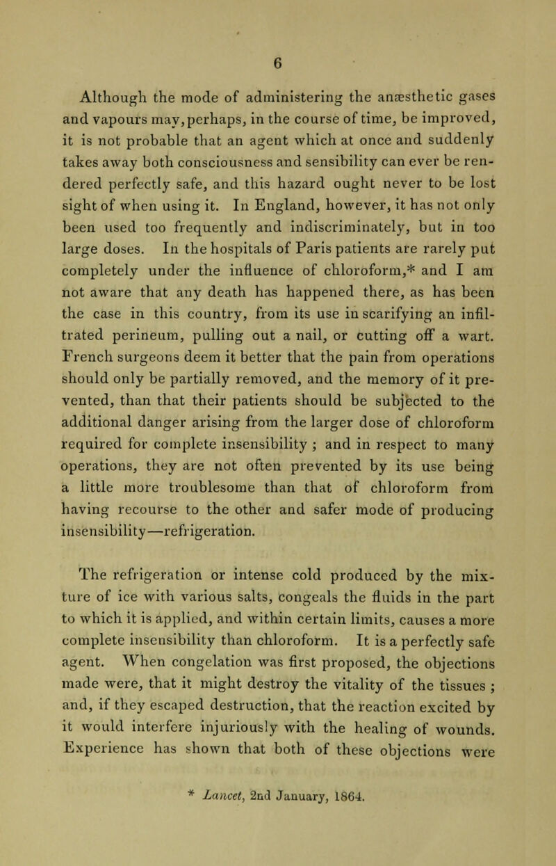 Although the mode of administering the anesthetic gases and vapours may,perhaps, in the course of time, be improved, it is not probable that an agent which at once and suddenly takes away both consciousness and sensibility can ever be ren- dered perfectly safe, and this hazard ought never to be lost sight of when using it. In England, however, it has not only been used too frequently and indiscriminately, but in too large doses. In the hospitals of Paris patients are rarely put completely under the influence of chloroform,* and I am not aware that any death has happened there, as has been the case in this country, from its use in scarifying an infil- trated perineum, pulling out a nail, or cutting off a wart. French surgeons deem it better that the pain from operations should only be partially removed, and the memory of it pre- vented, than that their patients should be subjected to the additional danger arising from the larger dose of chloroform required for complete insensibility ; and in respect to many operations, they are not often prevented by its use being a little more troublesome than that of chloroform from having recourse to the other and safer mode of producing insensibility—refrigeration. The refrigeration or intense cold produced by the mix- ture of ice with various salts, congeals the fluids in the part to which it is applied, and within certain limits, causes a more complete insensibility than chloroform. It is a perfectly safe agent. When congelation was first proposed, the objections made were, that it might destroy the vitality of the tissues ; and, if they escaped destruction, that the reaction excited by it would interfere injuriously with the healing of wounds. Experience has shown that both of these objections were * Lancet, 2nd January, 1864.