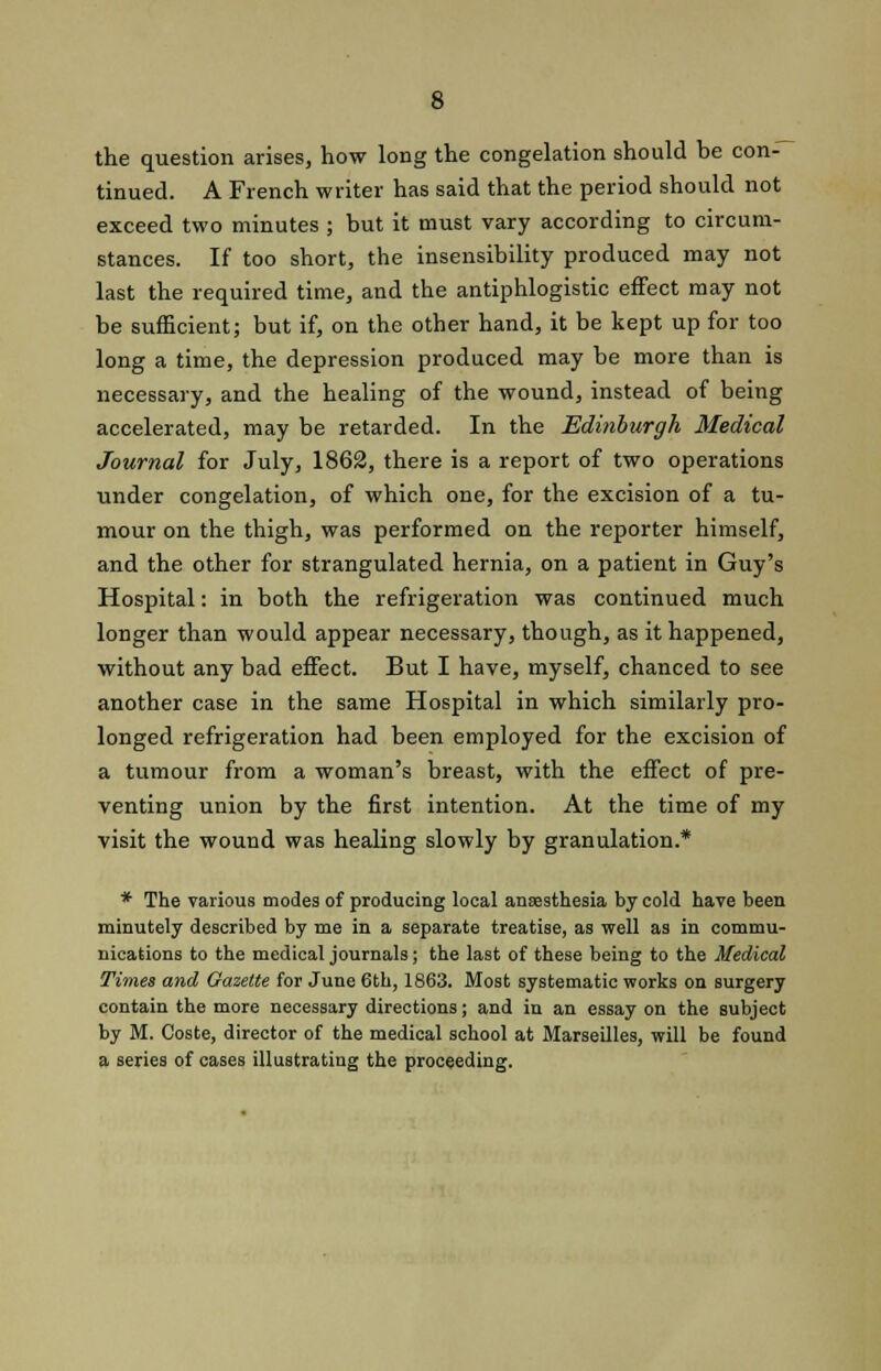 the question arises, how long the congelation should be con- tinued. A French writer has said that the period should not exceed two minutes ; but it must vary according to circum- stances. If too short, the insensibility produced may not last the required time, and the antiphlogistic effect may not be sufficient; but if, on the other hand, it be kept up for too long a time, the depression produced may be more than is necessary, and the healing of the wound, instead of being accelerated, may be retarded. In the Edinburgh Medical Journal for July, 1862, there is a report of two operations under congelation, of which one, for the excision of a tu- mour on the thigh, was performed on the reporter himself, and the other for strangulated hernia, on a patient in Guy's Hospital: in both the refrigeration was continued much longer than would appear necessary, though, as it happened, without any bad effect. But I have, myself, chanced to see another case in the same Hospital in which similarly pro- longed refrigeration had been employed for the excision of a tumour from a woman's breast, with the effect of pre- venting union by the first intention. At the time of my visit the wound was healing slowly by granulation.* * The various modes of producing local anaesthesia by cold have been minutely described by me in a separate treatise, as well as in commu- nications to the medical journals; the last of these being to the Medical Times and Gazette for June 6th, 1863. Most systematic works on surgery contain the more necessary directions; and in an essay on the subject by M. Coste, director of the medical school at Marseilles, will be found a series of cases illustrating the proceeding.