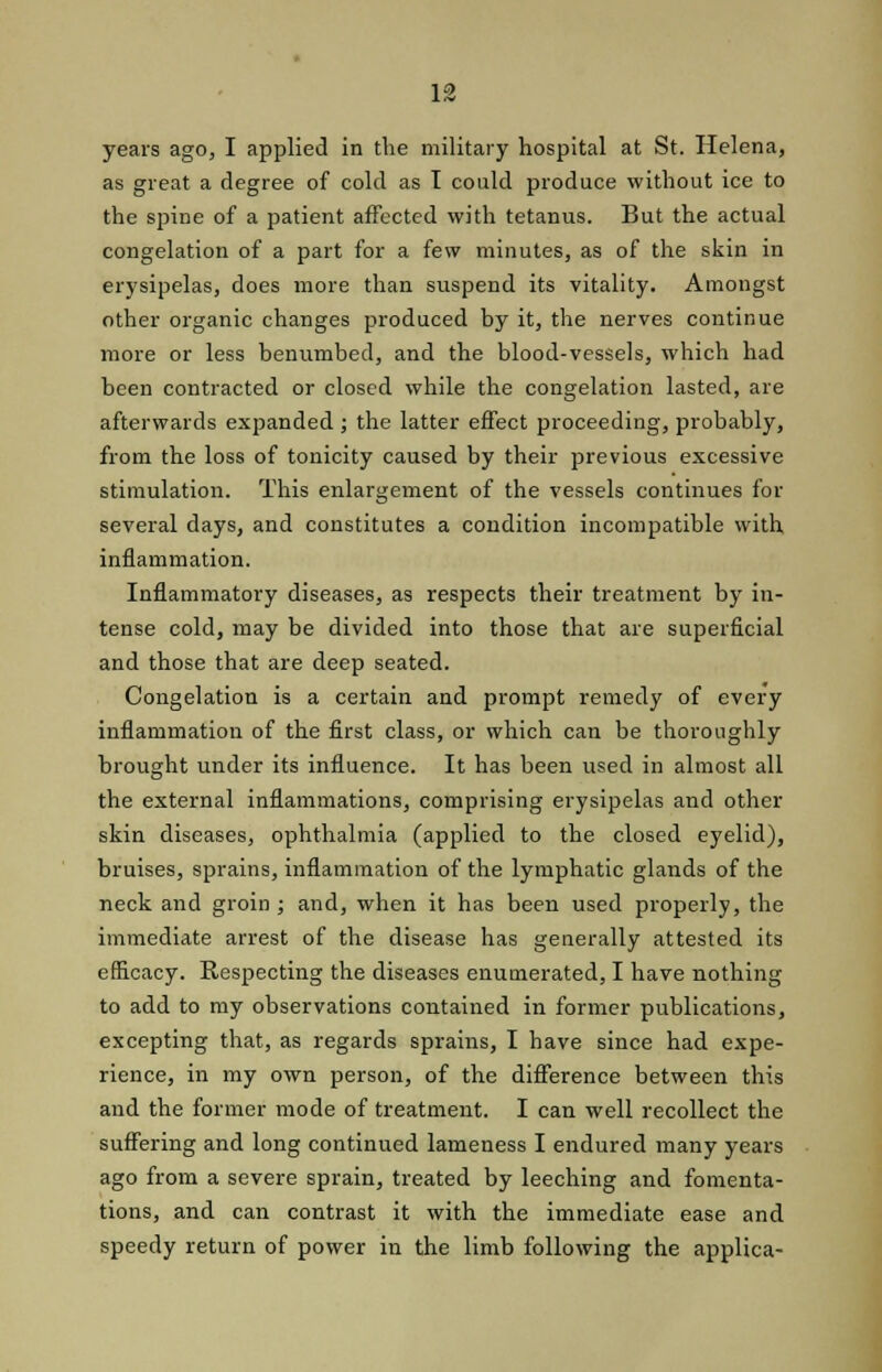 10 years ago, I applied in the military hospital at St. Helena, as great a degree of cold as I could produce without ice to the spine of a patient affected with tetanus. But the actual congelation of a part for a few minutes, as of the skin in erysipelas, does more than suspend its vitality. Amongst other organic changes produced by it, the nerves continue more or less benumbed, and the blood-vessels, which had been contracted or closed while the congelation lasted, are afterwards expanded ; the latter effect proceeding, probably, from the loss of tonicity caused by their previous excessive stimulation. This enlargement of the vessels continues for several days, and constitutes a condition incompatible with inflammation. Inflammatory diseases, as respects their treatment by in- tense cold, may be divided into those that are superficial and those that are deep seated. Congelation is a certain and prompt remedy of every inflammation of the first class, or which can be thoroughly brought under its influence. It has been used in almost all the external inflammations, comprising erysipelas and other skin diseases, ophthalmia (applied to the closed eyelid), bruises, sprains, inflammation of the lymphatic glands of the neck and groin ; and, when it has been used properly, the immediate arrest of the disease has generally attested its efficacy. Respecting the diseases enumerated, I have nothing to add to my observations contained in former publications, excepting that, as regards sprains, I have since had expe- rience, in my own person, of the difference between this and the former mode of treatment. I can well recollect the suffering and long continued lameness I endured many years ago from a severe sprain, treated by leeching and fomenta- tions, and can contrast it with the immediate ease and speedy return of power in the limb following the applica-