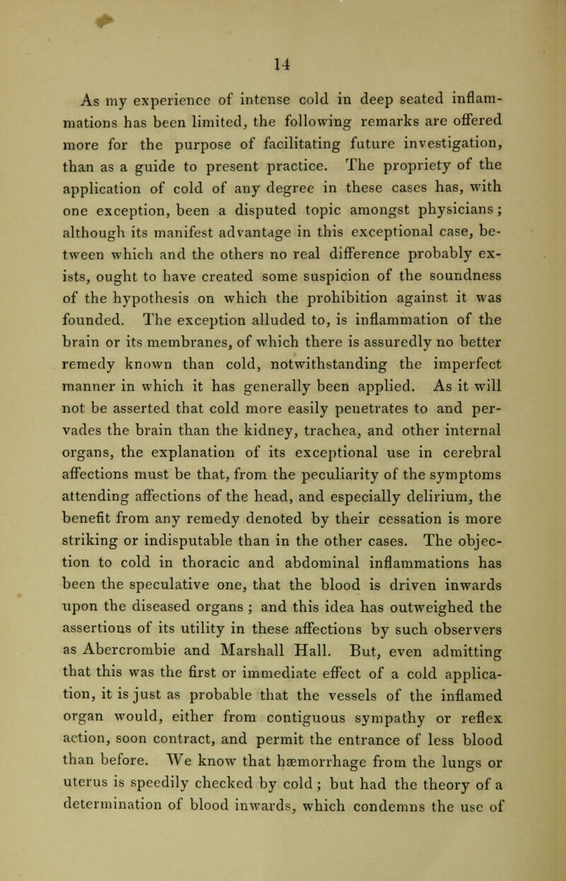 As my experience of intense cold in deep seated inflam- mations has been limited, the following remarks are offered more for the purpose of facilitating future investigation, than as a guide to present practice. The propriety of the application of cold of any degree in these cases has, with one exception, been a disputed topic amongst physicians; although its manifest advantage in this exceptional case, be- tween which and the others no real difference probably ex- ists, ought to have created some suspicion of the soundness of the hypothesis on which the prohibition against it was founded. The exception alluded to, is inflammation of the brain or its membranes, of which there is assuredly no better remedy known than cold, notwithstanding the imperfect manner in which it has generally been applied. As it will not be asserted that cold more easily penetrates to and per- vades the brain than the kidney, trachea, and other internal organs, the explanation of its exceptional use in cerebral affections must be that, from the peculiarity of the symptoms attending affections of the head, and especially delirium, the benefit from any remedy denoted by their cessation is more striking or indisputable than in the other cases. The objec- tion to cold in thoracic and abdominal inflammations has been the speculative one, that the blood is driven inwards upon the diseased organs ; and this idea has outweighed the assertions of its utility in these affections by such observers as Abercrombie and Marshall Hall. But, even admitting that this was the first or immediate effect of a cold applica- tion, it is just as probable that the vessels of the inflamed organ would, either from contiguous sympathy or reflex action, soon contract, and permit the entrance of less blood than before. We know that hemorrhage from the lungs or uterus is speedily checked by cold ; but had the theory of a determination of blood inwards, which condemns the use of