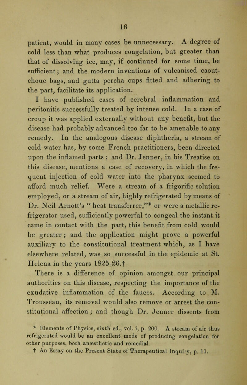 patient, would in many cases be unnecessary. A degree of cold less than what produces congelation, but greater than that of dissolving ice, may, if continued for some time, be sufficient; and the modern inventions of vulcanised caout- chouc bags, and gutta percha cups fitted and adhering to the part, facilitate its application. I have published cases of cerebral inflammation and peritonitis successfully treated by intense cold. In a case of croup it was applied externally without any benefit, but the disease had probably advanced too far to be amenable to any remedy. In the analogous disease diphtheria, a stream of cold water has, by some French practitioners, been directed upon the inflamed parts ; and Dr. Jenner, in his Treatise on this disease, mentions a case of recovery, in which the fre- quent injection of cold water into the pharynx seemed to afford much relief. Were a stream of a frigorific solution employed, or a stream of air, highly refrigerated by means of Dr. Neil Arnott's  heat transferrer,* or were a metallic re- frigerator used, sufficiently powerful to congeal the instant it came in contact with the part, this benefit from cold would be greater; and the application might prove a powerful auxiliary to the constitutional treatment which, as I have elsewhere related, was so successful in the epidemic at St. Helena in the years 1825-26.t There is a difference of opinion amongst our principal authorities on this disease, respecting the importance of the exudative inflammation of the fauces. According to M. Trousseau, its removal would also remove or arrest the con- stitutional affection ; and though Dr. Jenner dissents from * Elements of Physics, sixth ed., vol. i, p. 200. A stream of air thus refrigerated would be an excellent mode of producing congelation for other purposes, both ansesthetic and remedial. t An Essay on the Present State of Therapeutical Inquiry, p. 11.