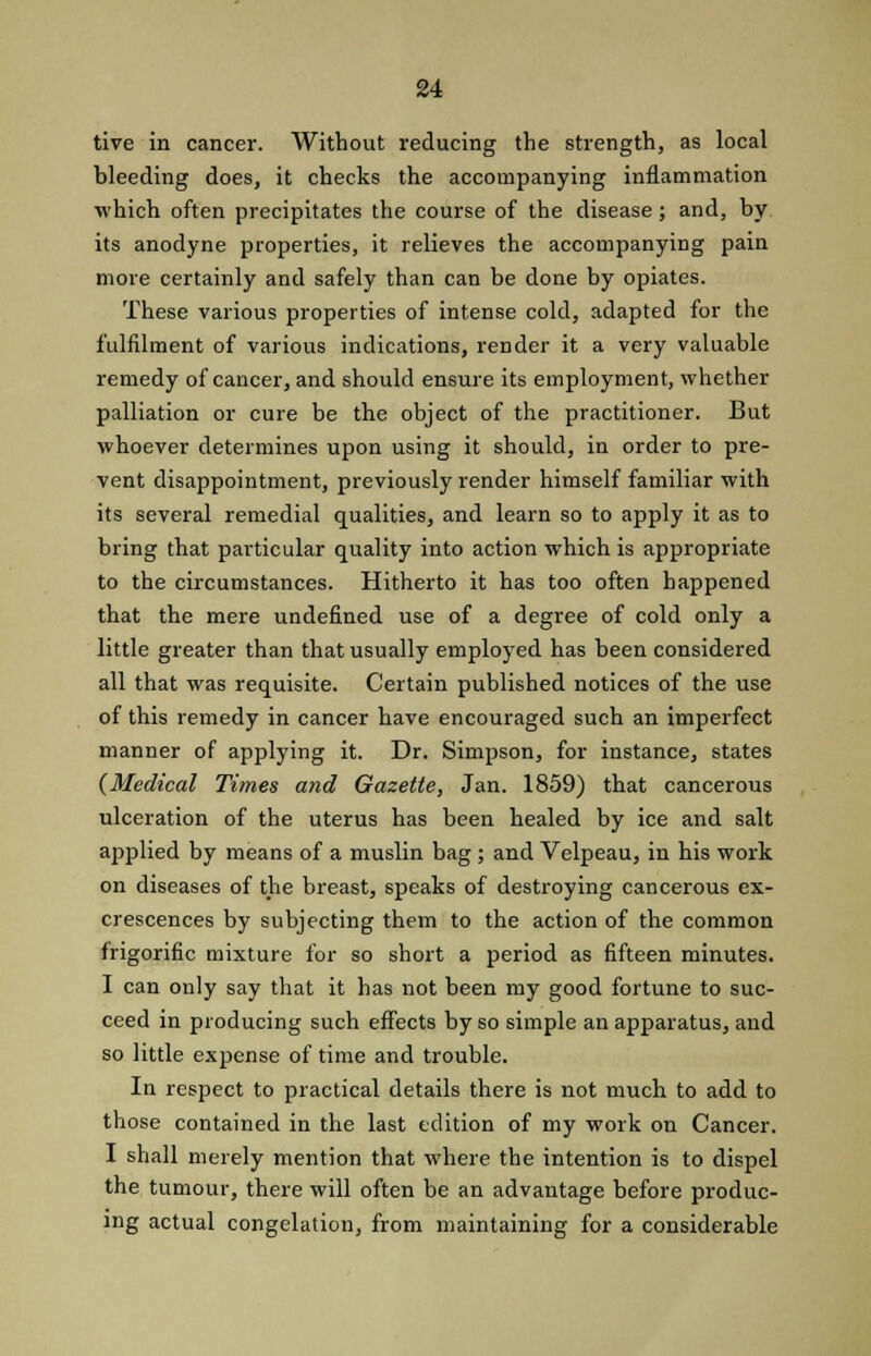 tive in cancer. Without reducing the strength, as local bleeding does, it checks the accompanying inflammation which often precipitates the course of the disease; and, by its anodyne properties, it relieves the accompanying pain more certainly and safely than can be done by opiates. These various properties of intense cold, adapted for the fulfilment of various indications, render it a very valuable remedy of cancer, and should ensure its employment, whether palliation or cure be the object of the practitioner. But whoever determines upon using it should, in order to pre- vent disappointment, previously render himself familiar with its several remedial qualities, and learn so to apply it as to bring that particular quality into action which is appropriate to the circumstances. Hitherto it has too often happened that the mere undefined use of a degree of cold only a little greater than that usually employed has been considered all that was requisite. Certain published notices of the use of this remedy in cancer have encouraged such an imperfect manner of applying it. Dr. Simpson, for instance, states (Medical Times and Gazette, Jan. 1859) that cancerous ulceration of the uterus has been healed by ice and salt applied by means of a muslin bag; and Velpeau, in his work on diseases of the breast, speaks of destroying cancerous ex- crescences by subjecting them to the action of the common f'rigorific mixture for so short a period as fifteen minutes. I can only say that it has not been my good fortune to suc- ceed in producing such effects by so simple an apparatus, and so little expense of time and trouble. In respect to practical details there is not much to add to those contained in the last edition of my work on Cancer. I shall merely mention that where the intention is to dispel the tumour, there will often be an advantage before produc- ing actual congelation, from maintaining for a considerable