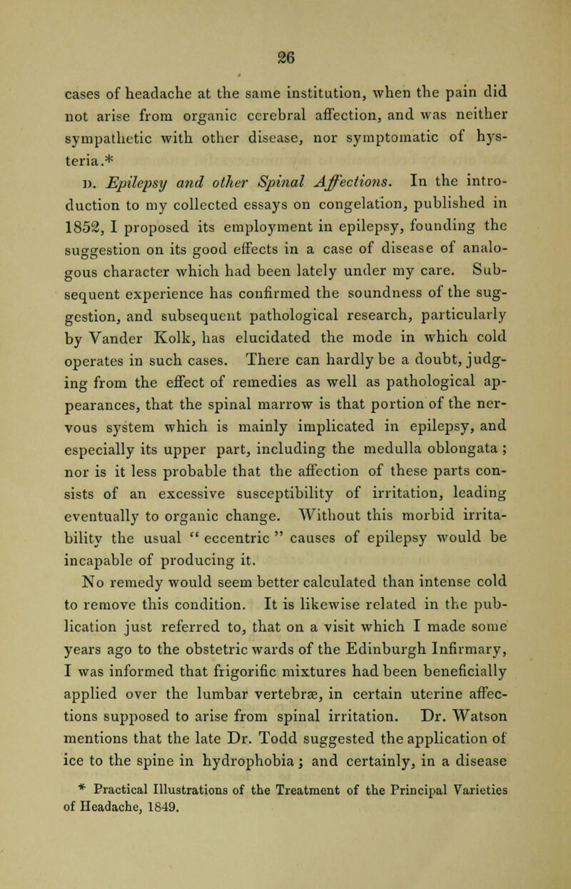 cases of headache at the same institution, when the pain did not arise from organic cerebral affection, and was neither sympathetic with other disease, nor symptomatic of hys- teria.* ]>. Epilepsy and other Spinal Affections. In the intro- duction to my collected essays on congelation, published in 1852, I proposed its employment in epilepsy, founding the suggestion on its good effects in a case of disease of analo- gous character which had been lately under my care. Sub- sequent experience has confirmed the soundness of the sug- gestion, and subsequent pathological research, particularly by Vander Kolk, has elucidated the mode in which cold operates in such cases. There can hardly be a doubt, judg- ing from the effect of remedies as well as pathological ap- pearances, that the spinal marrow is that portion of the ner- vous system which is mainly implicated in epilepsy, and especially its upper part, including the medulla oblongata; nor is it less probable that the affection of these parts con- sists of an excessive susceptibility of irritation, leading eventually to organic change. Without this morbid irrita- bility the usual  eccentric  causes of epilepsy would be incapable of producing it. No remedy would seem better calculated than intense cold to remove this condition. It is likewise related in the pub- lication just referred to, that on a visit which I made some years ago to the obstetric wards of the Edinburgh Infirmary, I was informed that frigorific mixtures had been beneficially applied over the lumbar vertebrae, in certain uterine affec- tions supposed to arise from spinal irritation. Dr. Watson mentions that the late Dr. Todd suggested the application of ice to the spine in hydrophobia; and certainly, in a disease * Practical Illustrations of the Treatment of the Principal Varieties of Headache, 1849.