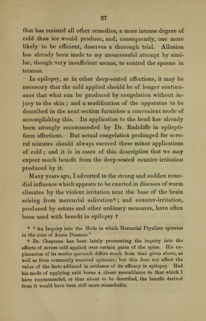 that has resisted all other remedies, a more intense degree of cold than ice would produce, and, consequently, one more likely to be efficient, deserves a thorough trial. Allusion has already been made to my unsuccessful attempt by simi- lar, though very insufficient means, to control the spasms in tetanus. In epilepsy, as in other deep-seated affections, it may be necessary that the cold applied should be of longer continu- ance that what can be produced by congelation without in- jury to the skin ; and a modification of the apparatus to be described in the next section furnishes a convenient mode of accomplishing this. Its application to the head has already been strongly recommended by Dr. Radcliffe in epilepti- form affections. But actual congelation prolonged for seve- ral minutes should always succeed these minor applications of cold ; and it is in cases of this description that we may expect much benefit from the deep-seated counter-irritation produced by it. Many years ago, I adverted to the strong and sudden reme- dial influence which appears to be exerted in diseases of warm climates by the violent irritation near the base of the brain arising from mercurial salivation* ; and counter-irritation, produced by setons and other ordinary measures, have often been used with benefit in epilepsy .f * An Inquiry into the Mode in which Mercurial Ptyalism operates in the cure of Acute Diseases. t Dr. Chapman has been lately prosecuting the inquiry into the effects of severe cold applied over certain parts of the spine. His ex- planation of its modus operandi differs much from that given above, as well as from commonly received opinions; but this does not affect the value of the facts adduced in evidence of its efficacy in epilepsy. Had his mode of applying cold borne a closer resemblance to that which I have recommended, or that about to be described, the benefit derived from it would have been still more remarkable.