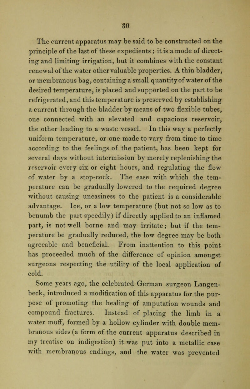 The current apparatus may be said to be constructed on the principle of the last of these expedients ; it is a mode of direct- ing and limiting irrigation, but it combines with the constant renewal of the water other valuable properties. A thin bladder, or membranous bag, containing a small quantity of water of the desired temperature, is placed and supported on the part to be refrigerated, and this temperature is preserved by establishing a current through the bladder by means of two flexible tubes, one connected with an elevated and capacious reservoir, the other leading to a waste vessel. In this way a perfectly uniform temperature, or one made to vary from time to time according to the feelings of the patient, has been kept for several days without intermission by merely replenishing the reservoir every six or eight hours, and regulating the flow of water by a stop-cock. The ease with which the tem- perature can be gradually lowered to the required degree without causing uneasiness to the patient is a considerable advantage. Ice, or a low temperature (but not so low as to benumb the part speedily) if directly applied to an inflamed part, is not well borne and may irritate; but if the tem- perature be gradually reduced, the low degree may be both agreeable and beneficial. From inattention to this point has proceeded much of the difference of opinion amongst surgeons respecting the utility of the local application of cold. Some years ago, the celebrated German surgeon Langen- beck, introduced a modification of this apparatus for the pur- pose of promoting the healing of amputation wounds and compound fractures. Instead of placing the limb in a water muff, formed by a hollow cylinder with double mem- branous sides (a form of the current apparatus described in my treatise on indigestion) it was put into a metallic case with membranous endings, and the water was prevented